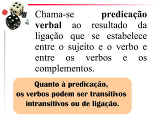 Chama-se  predicação verbal  ao resultado da ligação que se estabelece entre o sujeito e o verbo e entre os verbos e os complementos.  Quanto à predicação,  os verbos podem ser transitivos  intransitivos ou de ligação. 