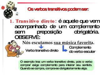 Os verbos transitivos podem ser: 1. Transitivo direto:  é aquele que vem acompanhado de um complemento sem preposição obrigatória. OBSERVE: Nós escutamos sua música favorita. Verbo transitivo direto Complemento do verbo escutar O exemplo traz um verbo transitivo direto, pois o verbo comprar exige complemento para inteirar seu sentido. Quando se compra, compra-se obrigatoriamente algo. 