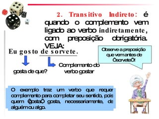 2. Transitivo Indireto:  é quando o complemento vem ligado ao verbo  indiretamente , com preposição obrigatória. VEJA: Complemento do verbo gostar gosta de que? Eu gosto de sorvete. O exemplo traz um verbo que requer complemento para completar seu sentido, pois quem ‘gosta’, gosta, necessariamente, de alguém ou algo.  Observe a preposição  que vem antes de ‘sorvete’! 
