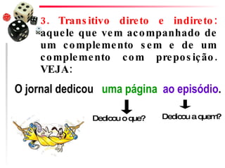 3. Transitivo direto e indireto:  aquele que vem acompanhado de um complemento sem e de um complemento com preposição. VEJA:  O jornal dedicou   uma página   ao episódio .  Dedicou o que? Dedicou a quem? 