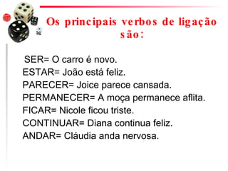 Os principais verbos de ligação são: SER= O carro é novo. ESTAR= João está feliz. PARECER= Joice parece cansada. PERMANECER= A moça permanece aflita. FICAR= Nicole ficou triste. CONTINUAR= Diana continua feliz. ANDAR= Cláudia anda nervosa.  
