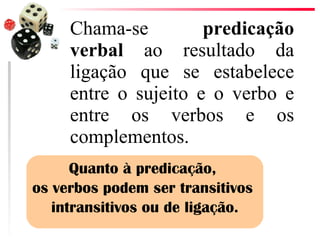 Chama-se  predicação verbal  ao resultado da ligação que se estabelece entre o sujeito e o verbo e entre os verbos e os complementos.  Quanto à predicação,  os verbos podem ser transitivos  intransitivos ou de ligação. 