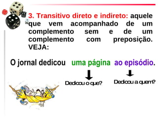 3. Transitivo direto e indireto:  aquele que vem acompanhado de um complemento sem e de um complemento com preposição. VEJA:  O jornal dedicou   uma página   ao episódio .  Dedicou o que? Dedicou a quem? 