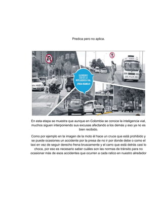Predica pero no aplica.
En esta etapa se muestra que aunque en Colombia se conoce la inteligencia vial,
muchos siguen interponiendo sus excusas afectando a los demás y eso ya no es
bien recibido.
Como por ejemplo en la imagen de la moto él hace un cruce que está prohibido y
se puede ocasiones un accidente por la presa de no ir por donde debe o como el
taxi en vez de seguir derecho frena bruscamente y el carro que está detrás casi lo
choca, por eso es necesario saber cuáles son las normas de tránsito para no
ocasionar más de esos accidentes que ocurren a cada ratico en nuestro alrededor
 