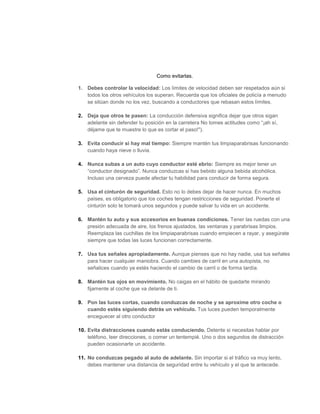 Como evitarlas.
1. Debes controlar la velocidad: Los límites de velocidad deben ser respetados aún si
todos los otros vehículos los superan. Recuerda que los oficiales de policía a menudo
se sitúan donde no los vez, buscando a conductores que rebasan estos límites.
2. Deja que otros te pasen: La conducción defensiva significa dejar que otros sigan
adelante sin defender tu posición en la carretera No tomes actitudes como “¡ah sí,
déjame que te muestre lo que es cortar el paso!").
3. Evita conducir si hay mal tiempo: Siempre mantén tus limpiaparabrisas funcionando
cuando haya nieve o lluvia.
4. Nunca subas a un auto cuyo conductor esté ebrio: Siempre es mejor tener un
“conductor designado”. Nunca conduzcas si has bebido alguna bebida alcohólica.
Incluso una cerveza puede afectar tu habilidad para conducir de forma segura.
5. Usa el cinturón de seguridad. Esto no lo debes dejar de hacer nunca. En muchos
países, es obligatorio que los coches tengan restricciones de seguridad. Ponerte el
cinturón solo te tomará unos segundos y puede salvar tu vida en un accidente.
6. Mantén tu auto y sus accesorios en buenas condiciones. Tener las ruedas con una
presión adecuada de aire, los frenos ajustados, las ventanas y parabrisas limpios.
Reemplaza las cuchillas de los limpiaparabrisas cuando empiecen a rayar, y asegúrate
siempre que todas las luces funcionan correctamente.
7. Usa tus señales apropiadamente. Aunque pienses que no hay nadie, usa tus señales
para hacer cualquier maniobra. Cuando cambies de carril en una autopista, no
señalices cuando ya estés haciendo el cambio de carril o de forma tardía.
8. Mantén tus ojos en movimiento. No caigas en el hábito de quedarte mirando
fijamente al coche que va delante de ti.
9. Pon las luces cortas, cuando conduzcas de noche y se aproxime otro coche o
cuando estés siguiendo detrás un vehículo. Tus luces pueden temporalmente
enceguecer al otro conductor
10. Evita distracciones cuando estás conduciendo. Detente si necesitas hablar por
teléfono, leer direcciones, o comer un tentempié. Uno o dos segundos de distracción
pueden ocasionarte un accidente.
11. No conduzcas pegado al auto de adelante. Sin importar si el tráfico va muy lento,
debes mantener una distancia de seguridad entre tu vehículo y el que te antecede.
 