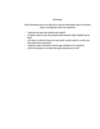 Entrevista.
Esta entrevista la are en la sala de mi casa el entrevistado será mi hermano
mayor, la preguntas serían las siguientes
- ¿Usted es de esos que predica pero aplica?
- ¿Cuándo usted ve que otra persona está haciendo algo indebido que le
dice?
- ¿Si usted un policía lo para y le saca parte cuando usted no a echo eso
mal usted cómo reacciona?
- ¿Usted en algún momento a hecho algo indebido en la carretera?
- ¿Cómo hace para no cometer las equivocaciones en la via?
 