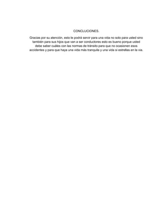 CONCLUCIONES.
Gracias por su atención, esto le podrá servir para una vida no solo para usted sino
también para sus hijos que van a ser conductores esto es bueno porque usted
debe saber cuáles con las normas de tránsito para que no ocasionen esos
accidentes y para que haya una vida más tranquila y una vida si estrellas en la via.
 