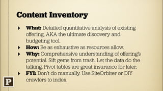 Content Inventory
‣ What: Detailed quantitative analysis of existing
    oﬀering, AKA the ultimate discovery and
    budgeting tool.
‣   How: Be as exhaustive as resources allow.
‣   Why: Comprehensive understanding of oﬀering’s
    potential. Sift gems from trash. Let the data do the
    talking. Pivot tables are great insurance for later.
‣   FYI: Don’t do manually. Use SiteOrbiter or DIY
    crawlers to index.
 