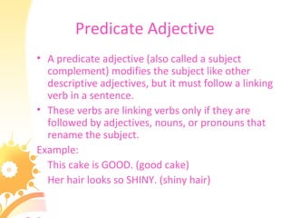 Predicate Adjective
• A predicate adjective (also called a subject
complement) modifies the subject like other
descriptive adjectives, but it must follow a linking
verb in a sentence.
• These verbs are linking verbs only if they are
followed by adjectives, nouns, or pronouns that
rename the subject.
Example:
This cake is GOOD. (good cake)
Her hair looks so SHINY. (shiny hair)
 