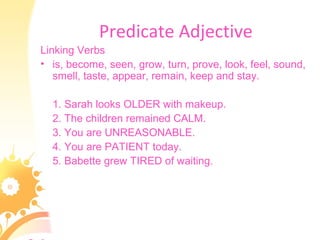 Predicate Adjective
Linking Verbs
• is, become, seen, grow, turn, prove, look, feel, sound,
smell, taste, appear, remain, keep and stay.
1. Sarah looks OLDER with makeup.
2. The children remained CALM.
3. You are UNREASONABLE.
4. You are PATIENT today.
5. Babette grew TIRED of waiting.
 