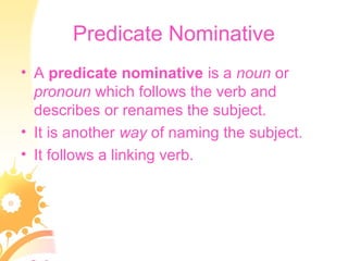 Predicate Nominative
• A predicate nominative is a noun or
pronoun which follows the verb and
describes or renames the subject.
• It is another way of naming the subject.
• It follows a linking verb.
 