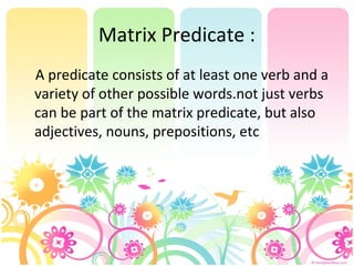 Matrix Predicate :
A predicate consists of at least one verb and a
variety of other possible words.not just verbs
can be part of the matrix predicate, but also
adjectives, nouns, prepositions, etc
 