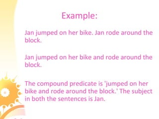 Example:
Jan jumped on her bike. Jan rode around the
block.
Jan jumped on her bike and rode around the
block.
The compound predicate is 'jumped on her
bike and rode around the block.' The subject
in both the sentences is Jan.
 