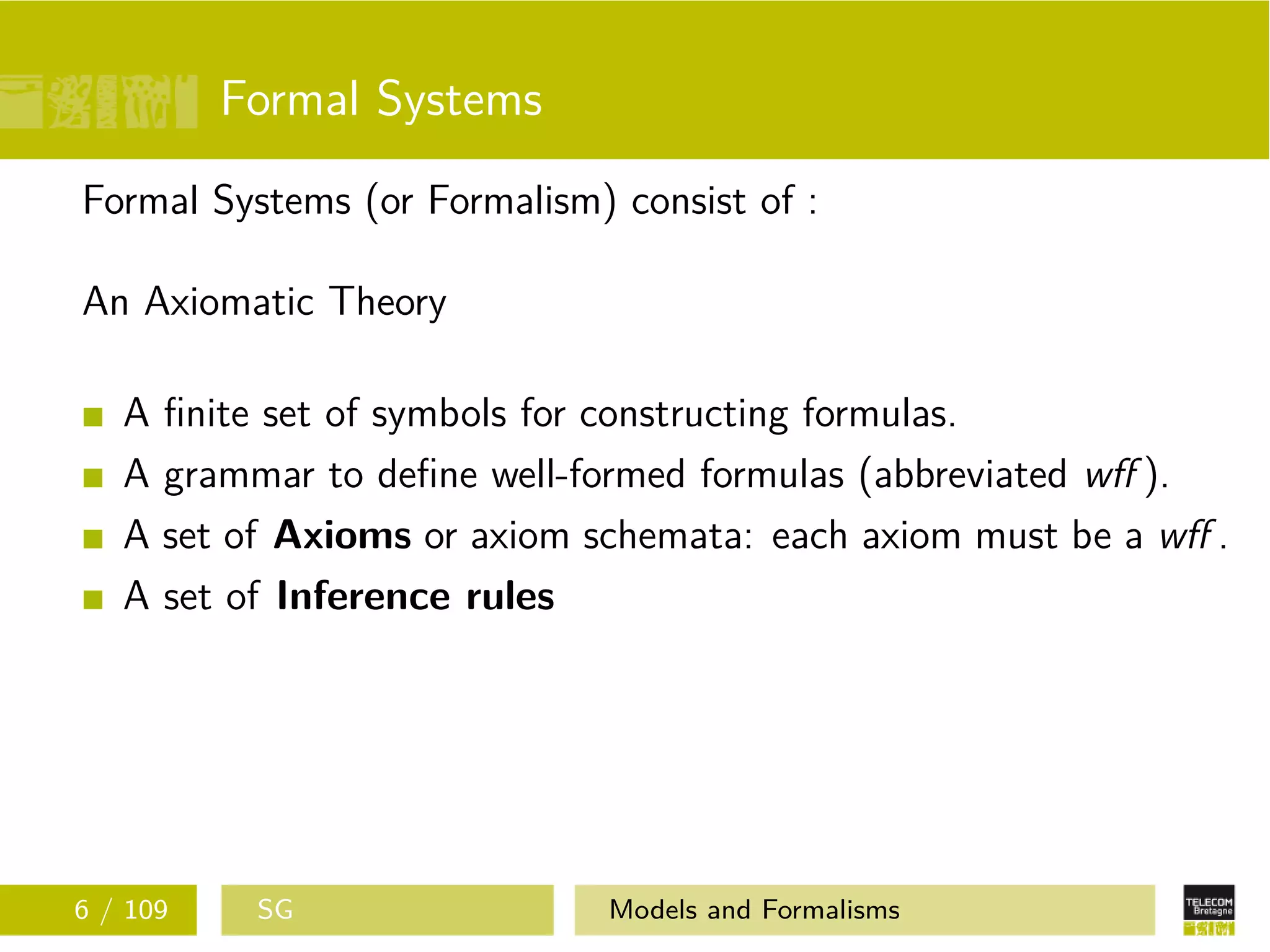 Formal Systems
Formal Systems (or Formalism) consist of :
An Axiomatic Theory
A ﬁnite set of symbols for constructing formulas.
A grammar to deﬁne well-formed formulas (abbreviated wﬀ ).
A set of Axioms or axiom schemata: each axiom must be a wﬀ .
A set of Inference rules
6 / 109 SG Models and Formalisms
 