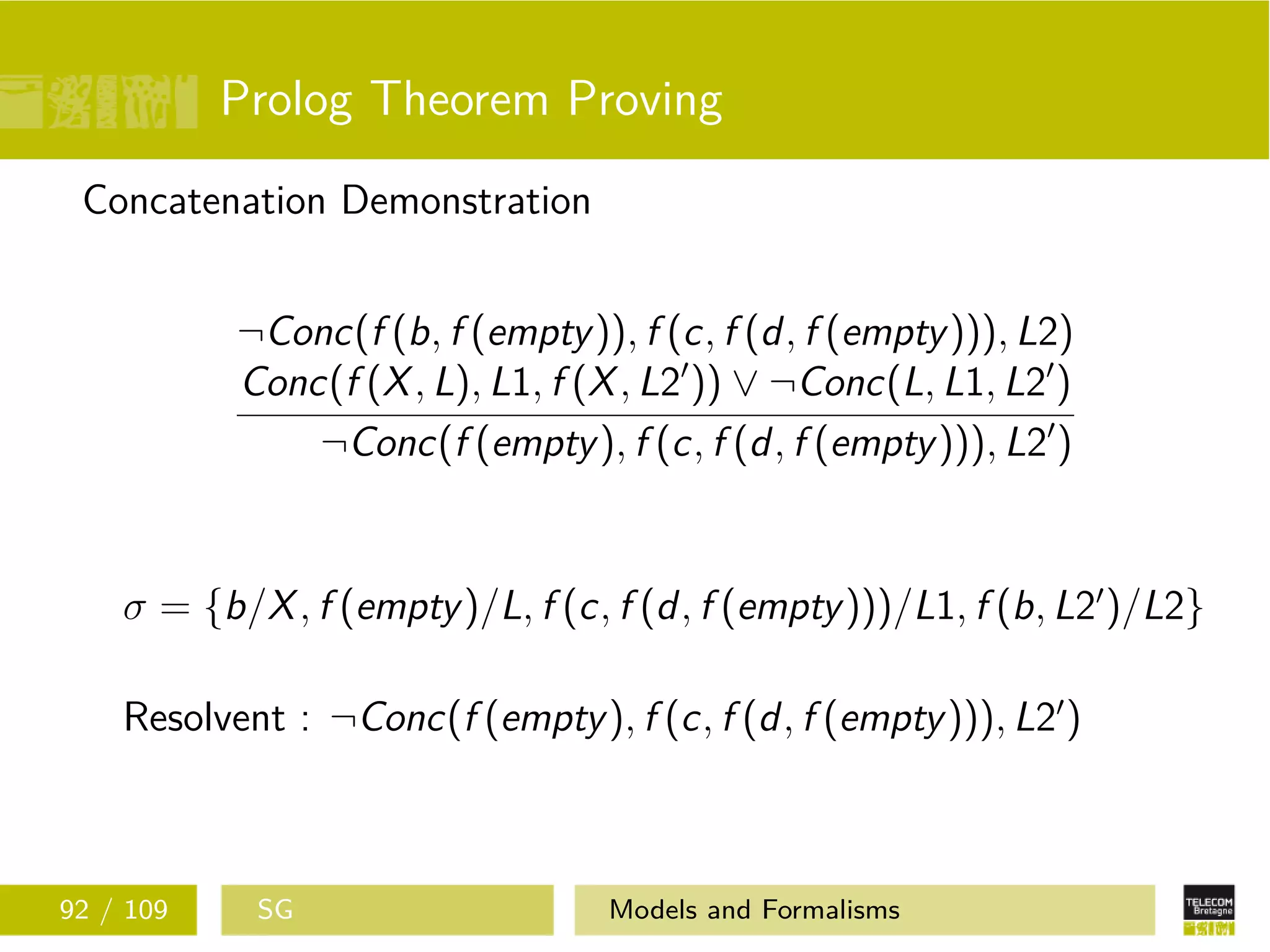 Prolog Theorem Proving
Concatenation Demonstration
¬Conc(f (b, f (empty)), f (c, f (d, f (empty))), L2)
Conc(f (X, L), L1, f (X, L2 )) ∨ ¬Conc(L, L1, L2 )
¬Conc(f (empty), f (c, f (d, f (empty))), L2 )
σ = {b/X, f (empty)/L, f (c, f (d, f (empty)))/L1, f (b, L2 )/L2}
Resolvent : ¬Conc(f (empty), f (c, f (d, f (empty))), L2 )
92 / 109 SG Models and Formalisms
 
