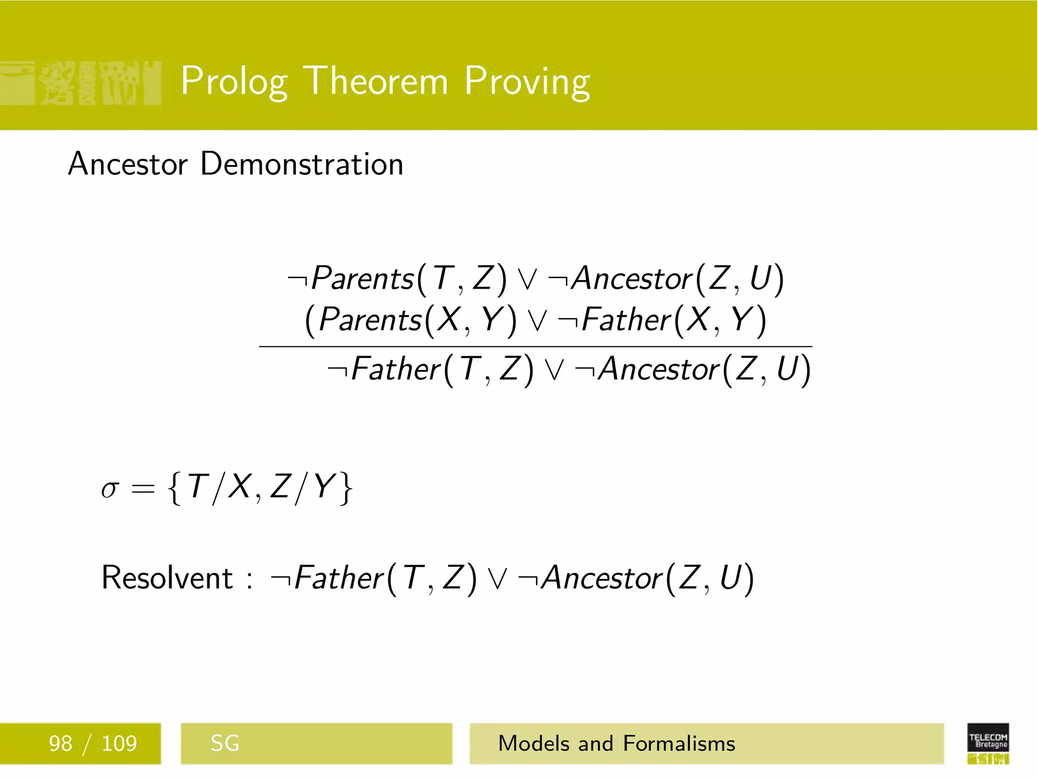 Prolog Theorem Proving
Ancestor Demonstration
¬Parents(T, Z) ∨ ¬Ancestor(Z, U)
(Parents(X, Y ) ∨ ¬Father(X, Y )
¬Father(T, Z) ∨ ¬Ancestor(Z, U)
σ = {T/X, Z/Y }
Resolvent : ¬Father(T, Z) ∨ ¬Ancestor(Z, U)
98 / 109 SG Models and Formalisms
 
