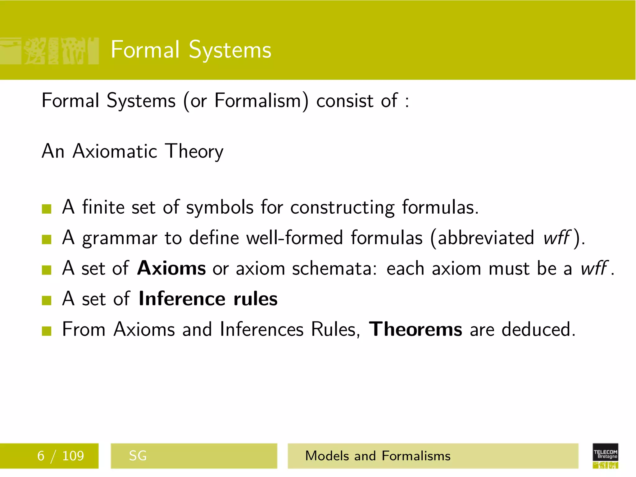 Formal Systems
Formal Systems (or Formalism) consist of :
An Axiomatic Theory
A ﬁnite set of symbols for constructing formulas.
A grammar to deﬁne well-formed formulas (abbreviated wﬀ ).
A set of Axioms or axiom schemata: each axiom must be a wﬀ .
A set of Inference rules
From Axioms and Inferences Rules, Theorems are deduced.
6 / 109 SG Models and Formalisms
 