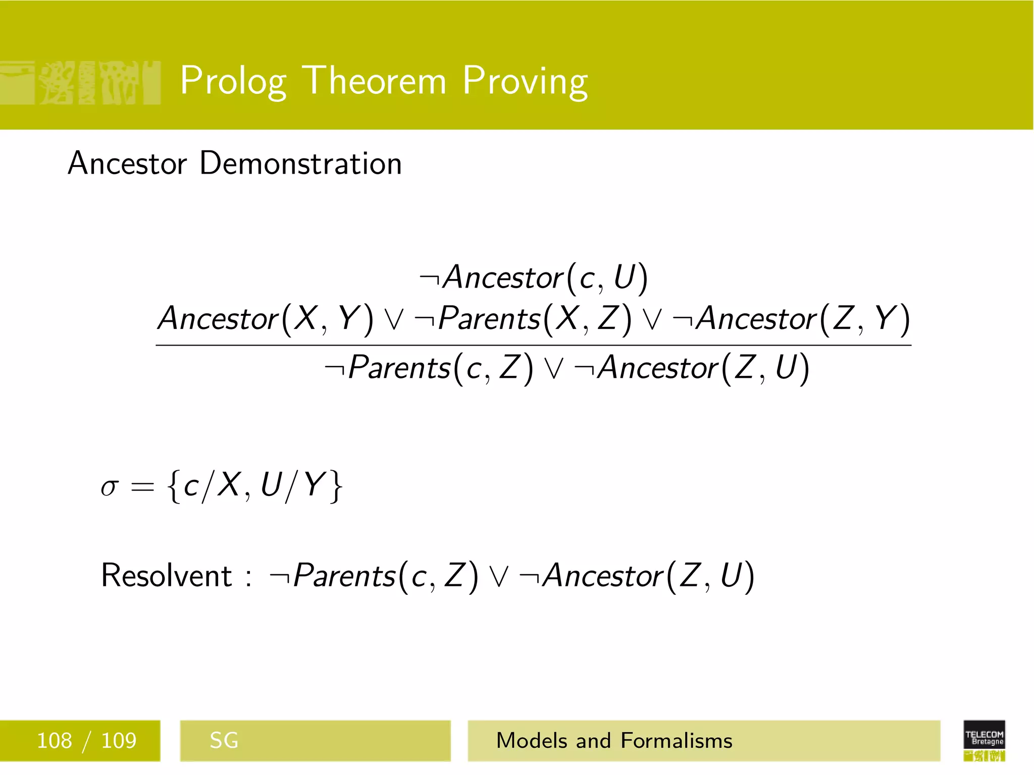 Prolog Theorem Proving
Ancestor Demonstration
¬Ancestor(c, U)
Ancestor(X, Y ) ∨ ¬Parents(X, Z) ∨ ¬Ancestor(Z, Y )
¬Parents(c, Z) ∨ ¬Ancestor(Z, U)
σ = {c/X, U/Y }
Resolvent : ¬Parents(c, Z) ∨ ¬Ancestor(Z, U)
108 / 109 SG Models and Formalisms
 
