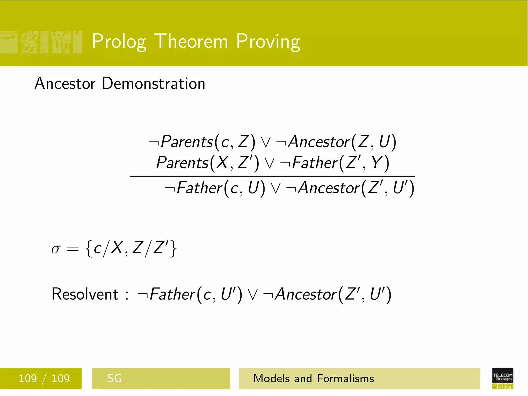 Prolog Theorem Proving
Ancestor Demonstration
¬Parents(c, Z) ∨ ¬Ancestor(Z, U)
Parents(X, Z ) ∨ ¬Father(Z , Y )
¬Father(c, U) ∨ ¬Ancestor(Z , U )
σ = {c/X, Z/Z }
Resolvent : ¬Father(c, U ) ∨ ¬Ancestor(Z , U )
109 / 109 SG Models and Formalisms
 