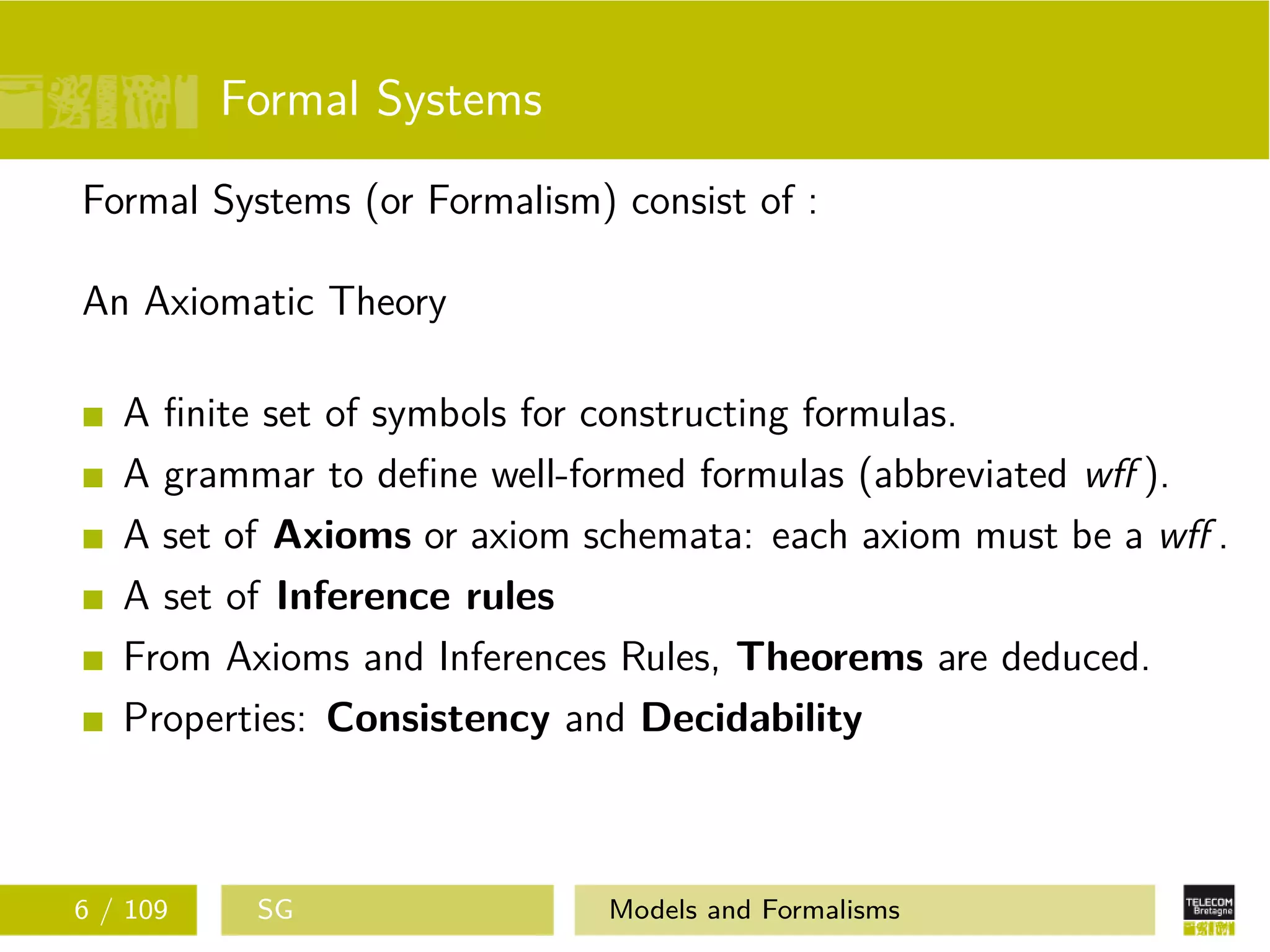 Formal Systems
Formal Systems (or Formalism) consist of :
An Axiomatic Theory
A ﬁnite set of symbols for constructing formulas.
A grammar to deﬁne well-formed formulas (abbreviated wﬀ ).
A set of Axioms or axiom schemata: each axiom must be a wﬀ .
A set of Inference rules
From Axioms and Inferences Rules, Theorems are deduced.
Properties: Consistency and Decidability
6 / 109 SG Models and Formalisms
 