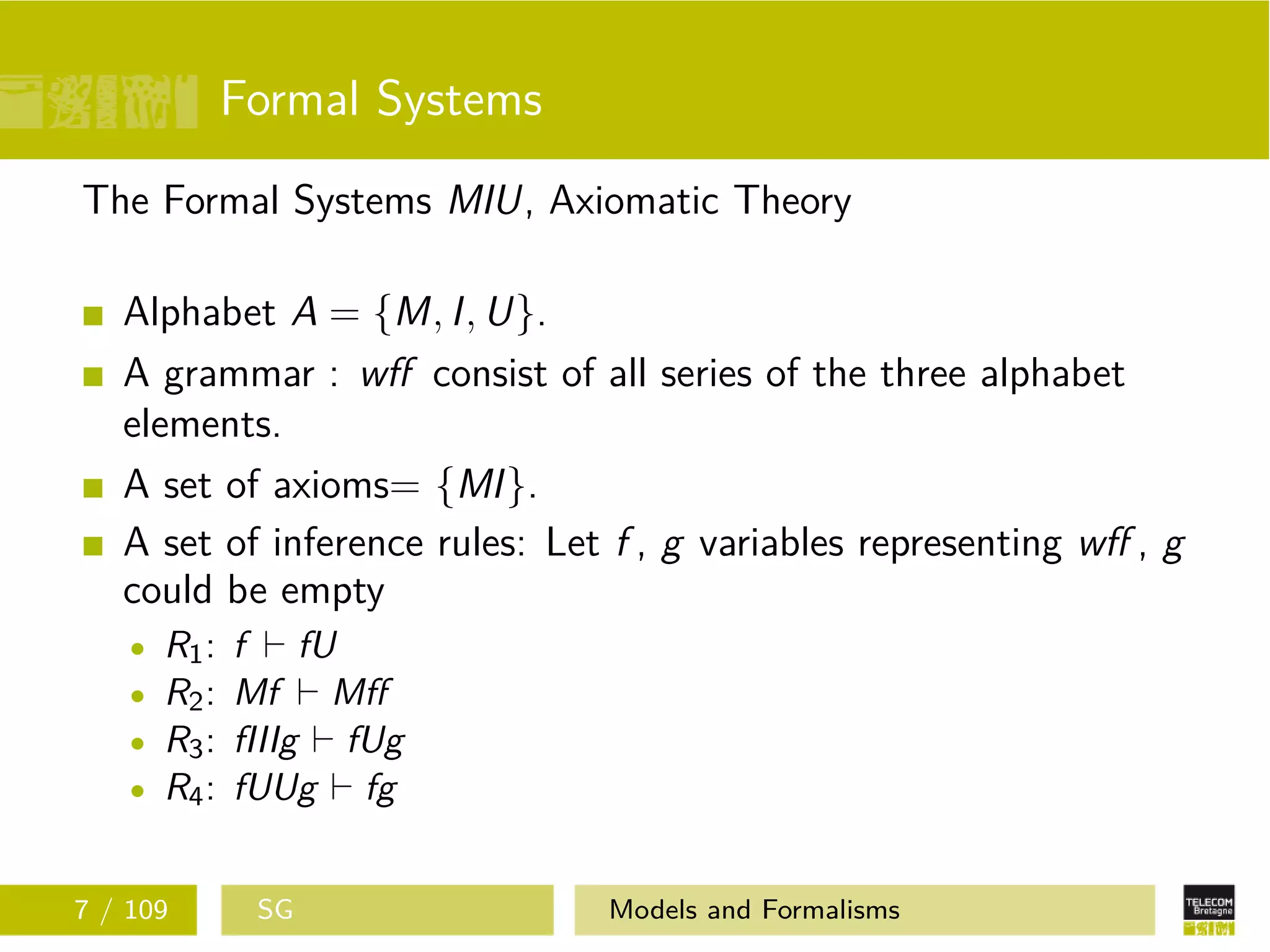 Formal Systems
The Formal Systems MIU, Axiomatic Theory
Alphabet A = {M, I, U}.
A grammar : wﬀ consist of all series of the three alphabet
elements.
A set of axioms= {MI}.
A set of inference rules: Let f , g variables representing wﬀ , g
could be empty
R1: f fU
R2: Mf Mﬀ
R3: fIIIg fUg
R4: fUUg fg
7 / 109 SG Models and Formalisms
 