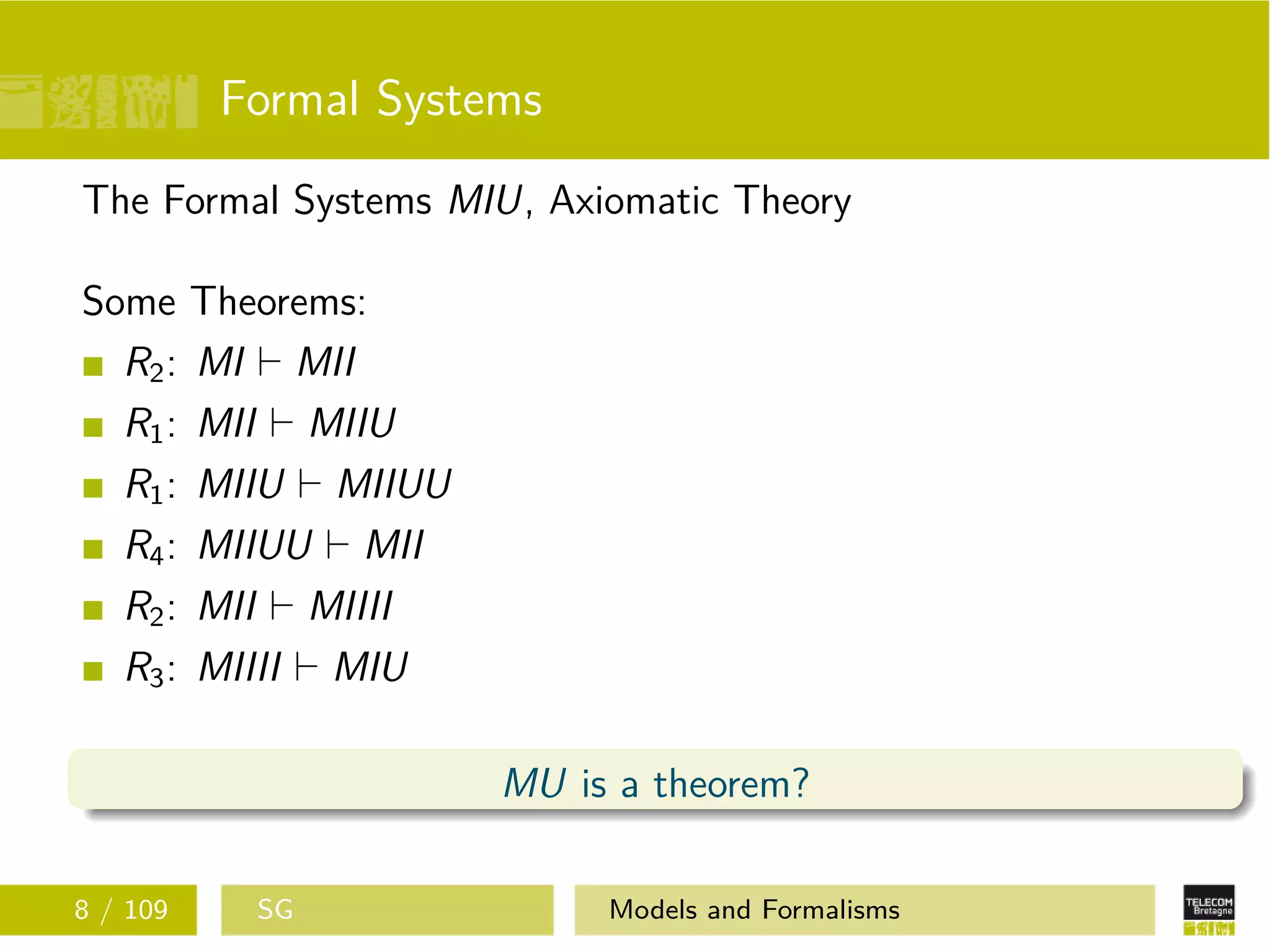 Formal Systems
The Formal Systems MIU, Axiomatic Theory
Some Theorems:
R2: MI MII
R1: MII MIIU
R1: MIIU MIIUU
R4: MIIUU MII
R2: MII MIIII
R3: MIIII MIU
MU is a theorem?
8 / 109 SG Models and Formalisms
 