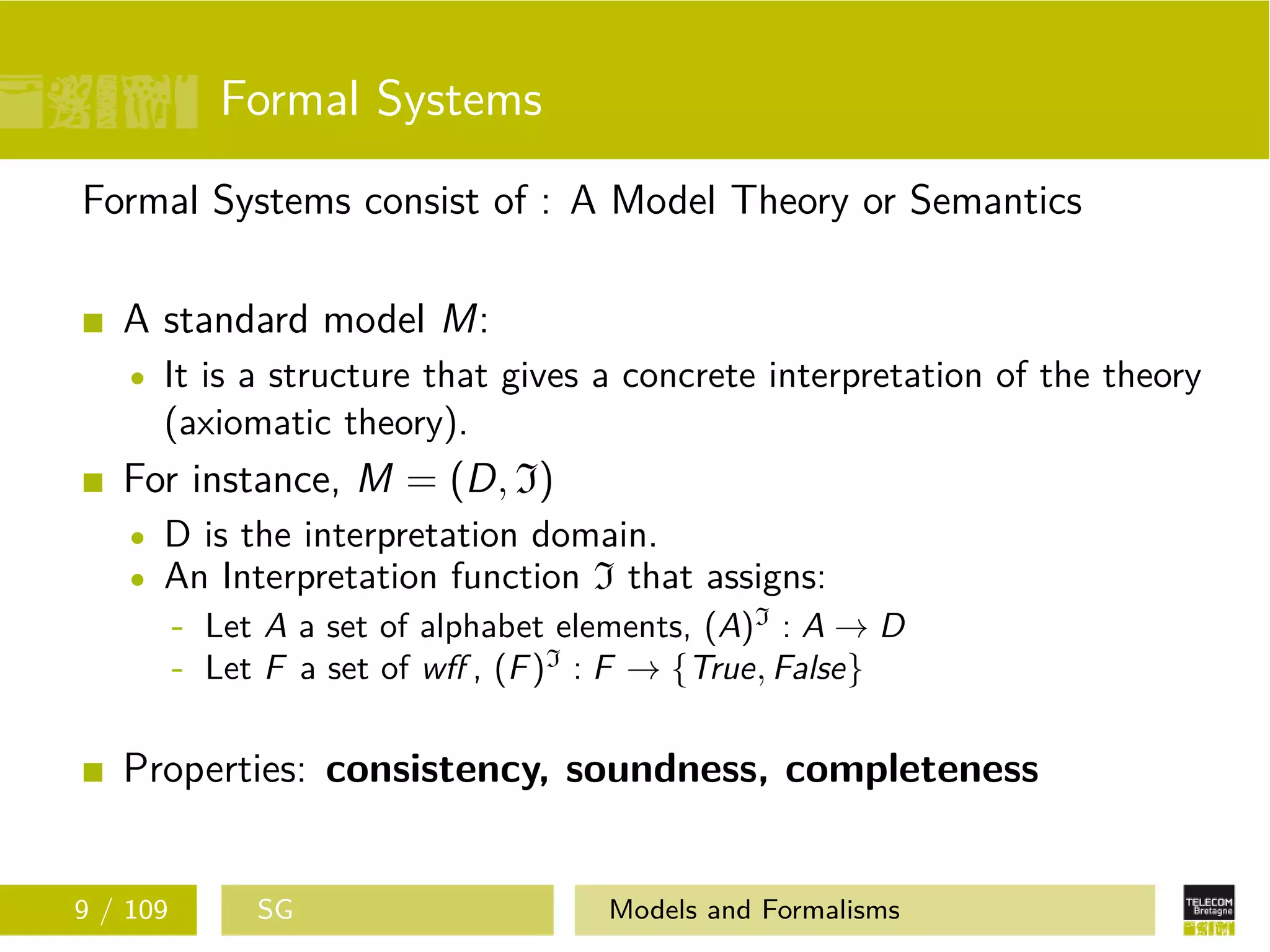 Formal Systems
Formal Systems consist of : A Model Theory or Semantics
A standard model M:
It is a structure that gives a concrete interpretation of the theory
(axiomatic theory).
For instance, M = (D, I)
D is the interpretation domain.
An Interpretation function I that assigns:
- Let A a set of alphabet elements, (A)I
: A → D
- Let F a set of wﬀ , (F)I
: F → {True, False}
Properties: consistency, soundness, completeness
9 / 109 SG Models and Formalisms
 