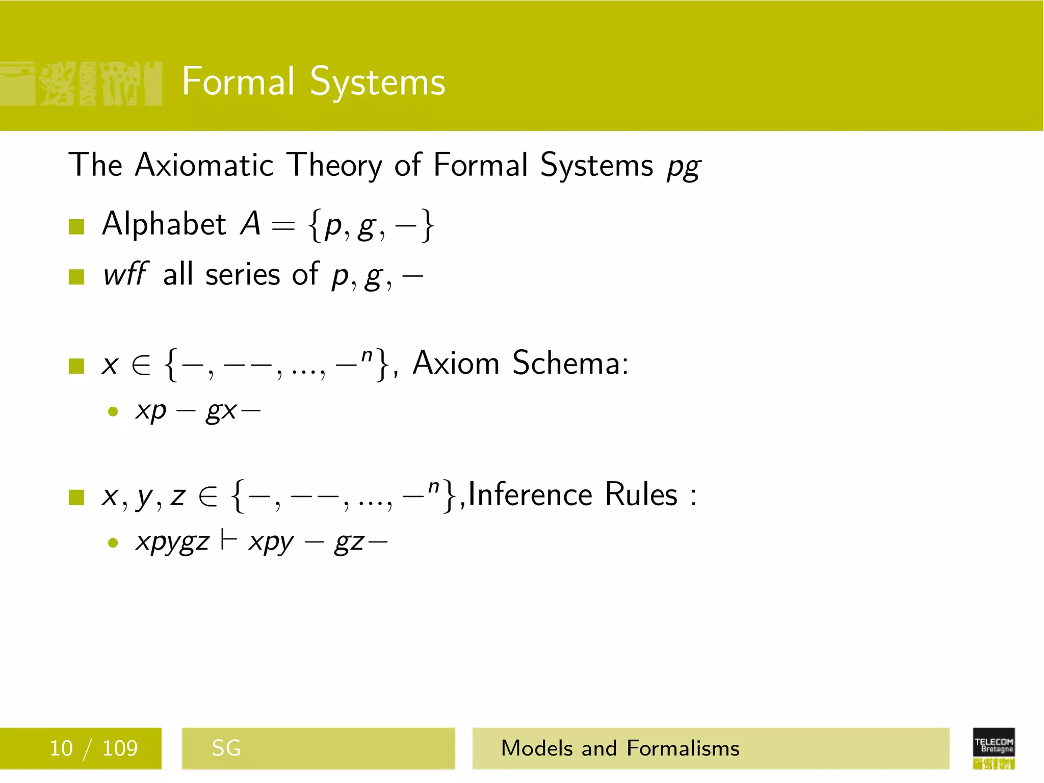 Formal Systems
The Axiomatic Theory of Formal Systems pg
Alphabet A = {p, g, −}
wﬀ all series of p, g, −
x ∈ {−, −−, ..., −n
}, Axiom Schema:
xp − gx−
x, y, z ∈ {−, −−, ..., −n
},Inference Rules :
xpygz xpy − gz−
10 / 109 SG Models and Formalisms
 