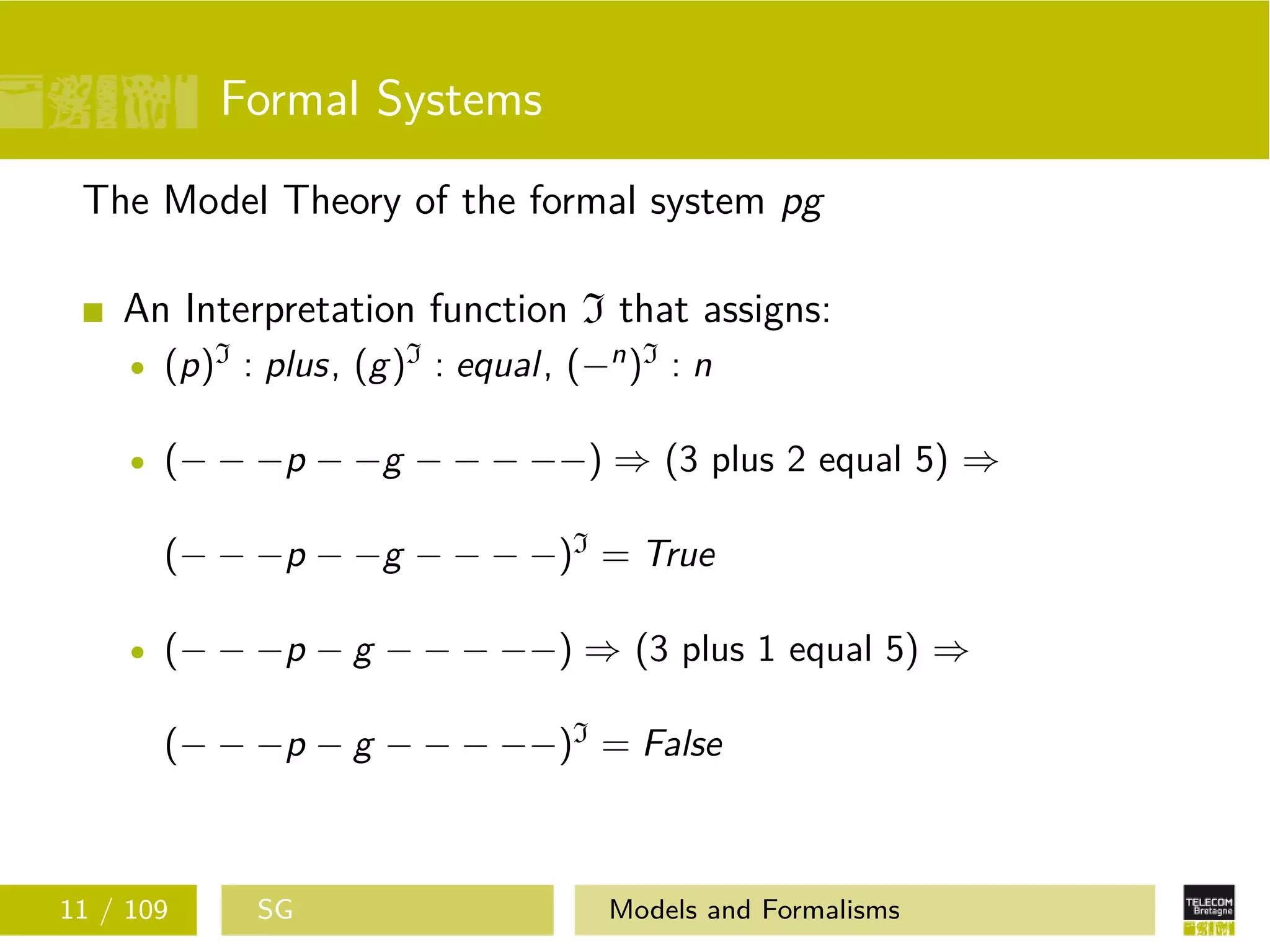 Formal Systems
The Model Theory of the formal system pg
An Interpretation function I that assigns:
(p)I : plus, (g)I : equal, (−n)I : n
(− − −p − −g − − − −−) ⇒ (3 plus 2 equal 5) ⇒
(− − −p − −g − − − −)I = True
(− − −p − g − − − −−) ⇒ (3 plus 1 equal 5) ⇒
(− − −p − g − − − −−)I = False
11 / 109 SG Models and Formalisms
 