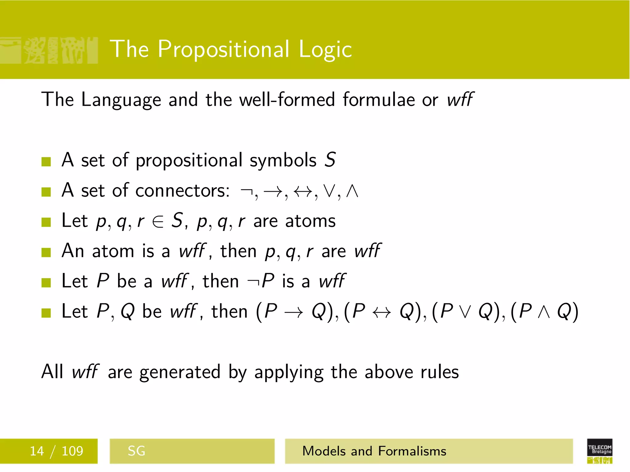 The Propositional Logic
The Language and the well-formed formulae or wﬀ
A set of propositional symbols S
A set of connectors: ¬, →, ↔, ∨, ∧
Let p, q, r ∈ S, p, q, r are atoms
An atom is a wﬀ , then p, q, r are wﬀ
Let P be a wﬀ , then ¬P is a wﬀ
Let P, Q be wﬀ , then (P → Q), (P ↔ Q), (P ∨ Q), (P ∧ Q)
All wﬀ are generated by applying the above rules
14 / 109 SG Models and Formalisms
 