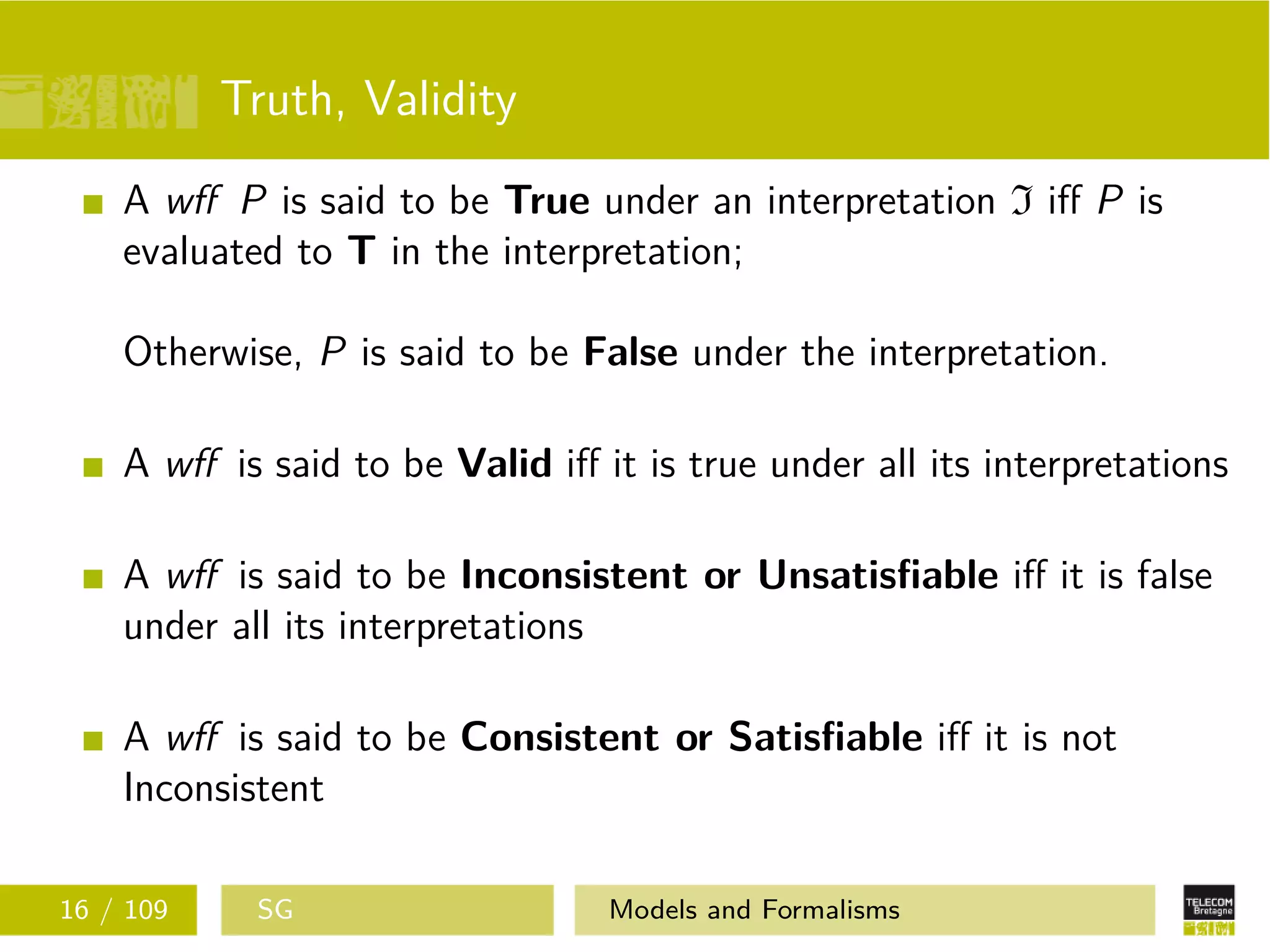 Truth, Validity
A wﬀ P is said to be True under an interpretation I iﬀ P is
evaluated to T in the interpretation;
Otherwise, P is said to be False under the interpretation.
A wﬀ is said to be Valid iﬀ it is true under all its interpretations
A wﬀ is said to be Inconsistent or Unsatisﬁable iﬀ it is false
under all its interpretations
A wﬀ is said to be Consistent or Satisﬁable iﬀ it is not
Inconsistent
16 / 109 SG Models and Formalisms
 
