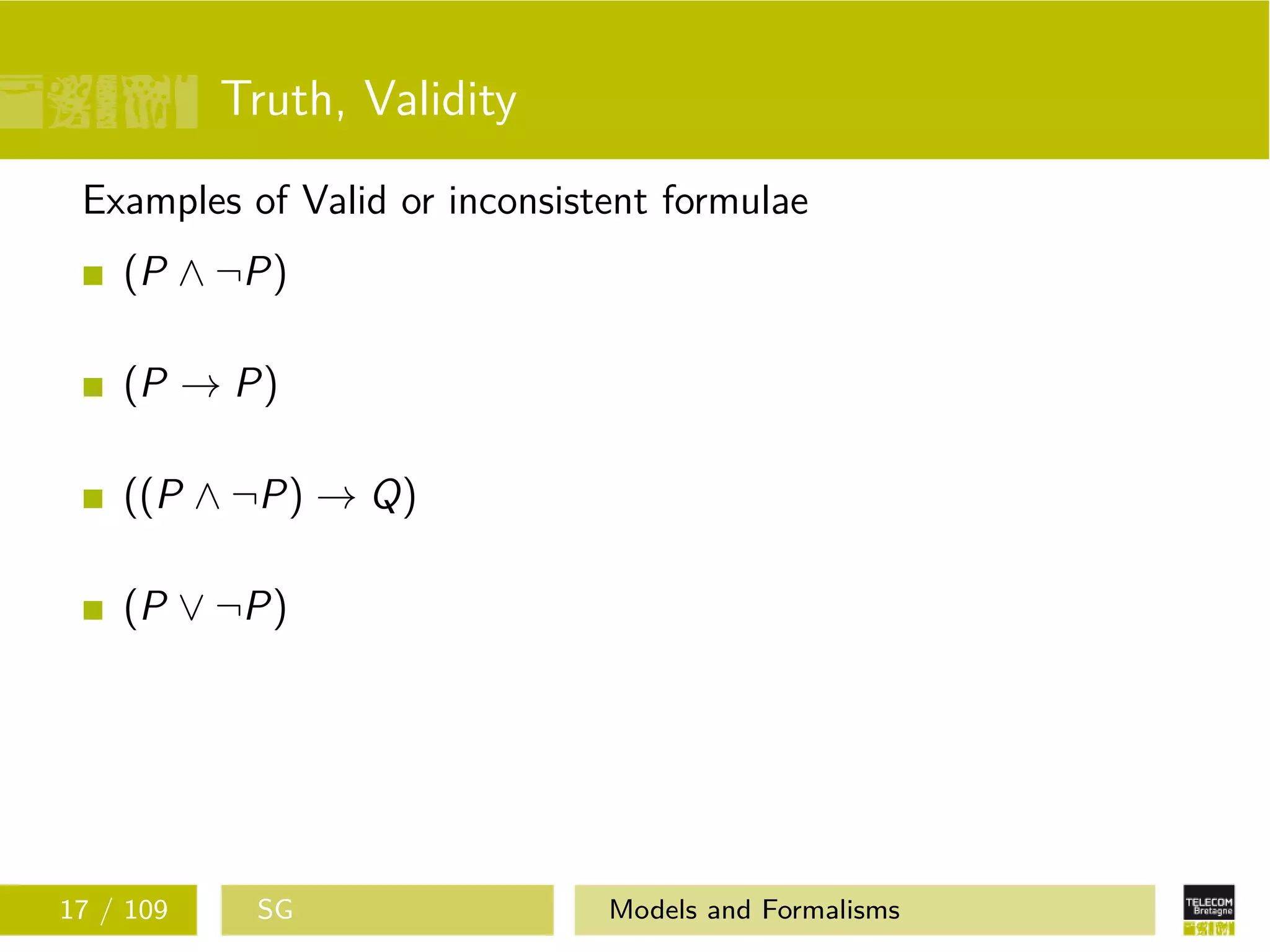 Truth, Validity
Examples of Valid or inconsistent formulae
(P ∧ ¬P)
(P → P)
((P ∧ ¬P) → Q)
(P ∨ ¬P)
17 / 109 SG Models and Formalisms
 
