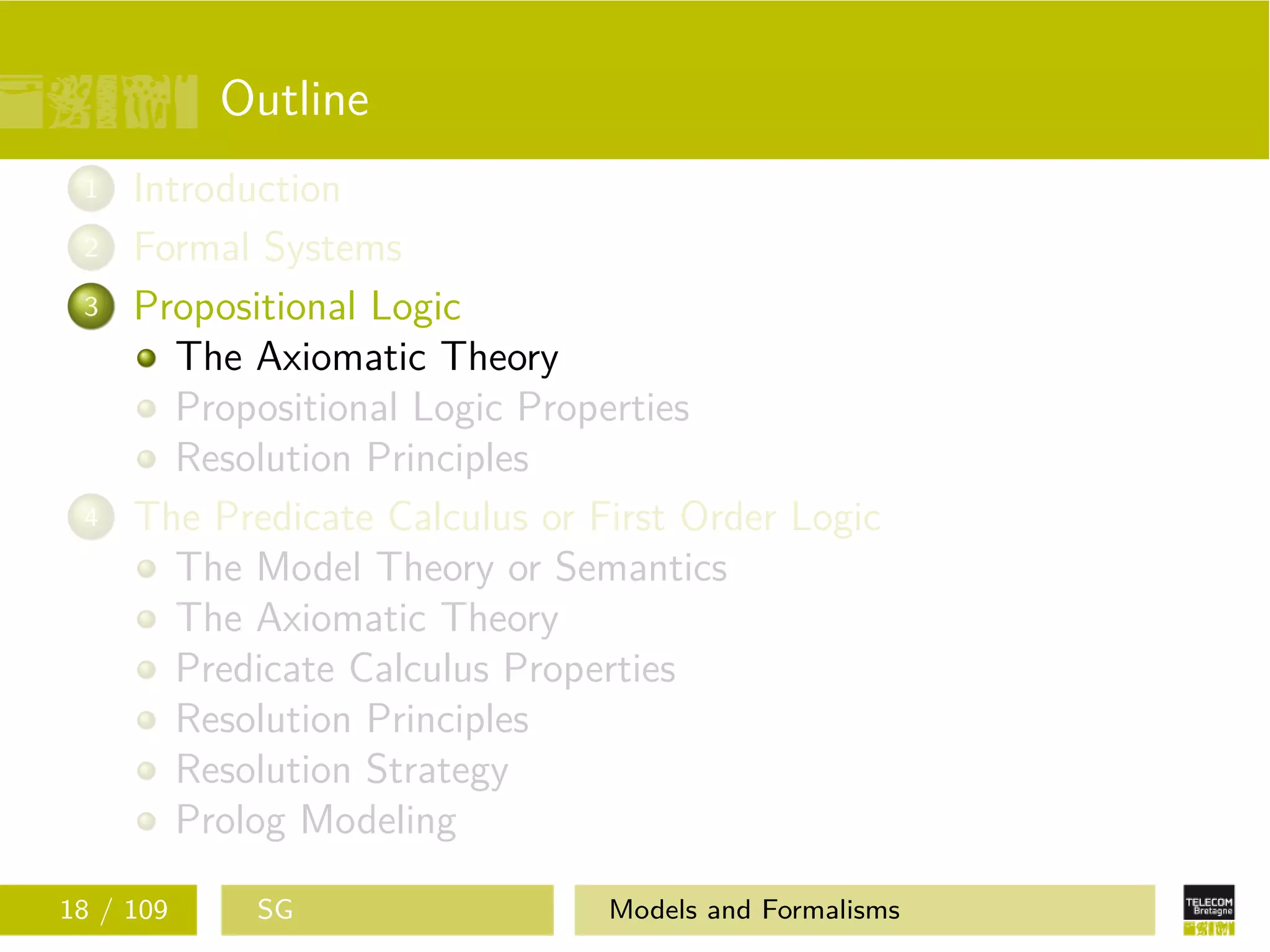 Outline
1 Introduction
2 Formal Systems
3 Propositional Logic
The Axiomatic Theory
Propositional Logic Properties
Resolution Principles
4 The Predicate Calculus or First Order Logic
The Model Theory or Semantics
The Axiomatic Theory
Predicate Calculus Properties
Resolution Principles
Resolution Strategy
Prolog Modeling
18 / 109 SG Models and Formalisms
 