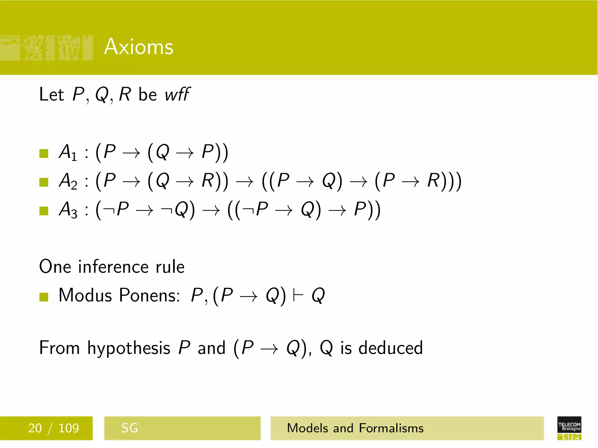 Axioms
Let P, Q, R be wﬀ
A1 : (P → (Q → P))
A2 : (P → (Q → R)) → ((P → Q) → (P → R)))
A3 : (¬P → ¬Q) → ((¬P → Q) → P))
One inference rule
Modus Ponens: P, (P → Q) Q
From hypothesis P and (P → Q), Q is deduced
20 / 109 SG Models and Formalisms
 