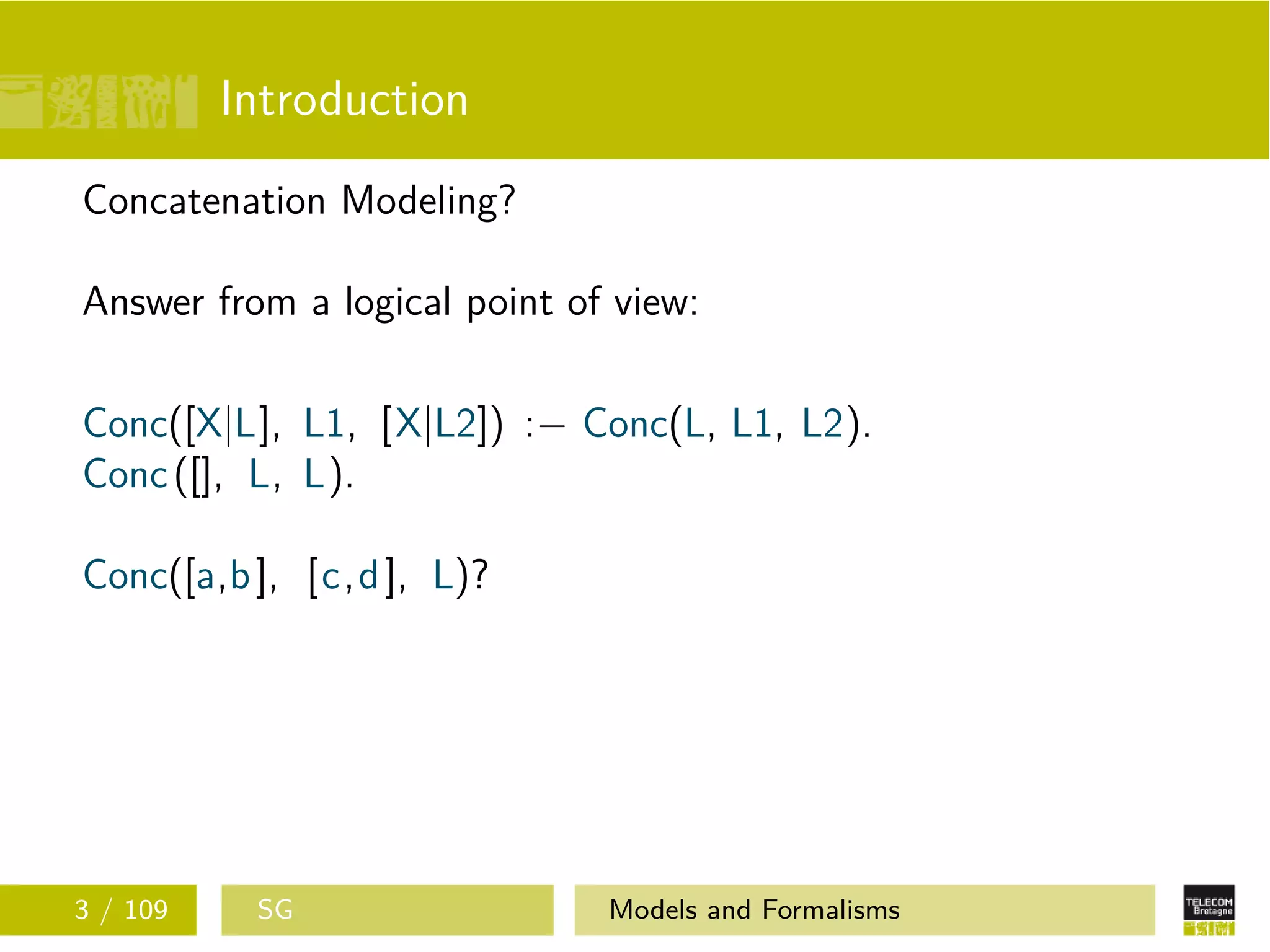 Introduction
Concatenation Modeling?
Answer from a logical point of view:
Conc([X|L], L1, [X|L2]) :− Conc(L, L1, L2).
Conc([], L, L).
Conc([a,b], [c,d], L)?
3 / 109 SG Models and Formalisms
 