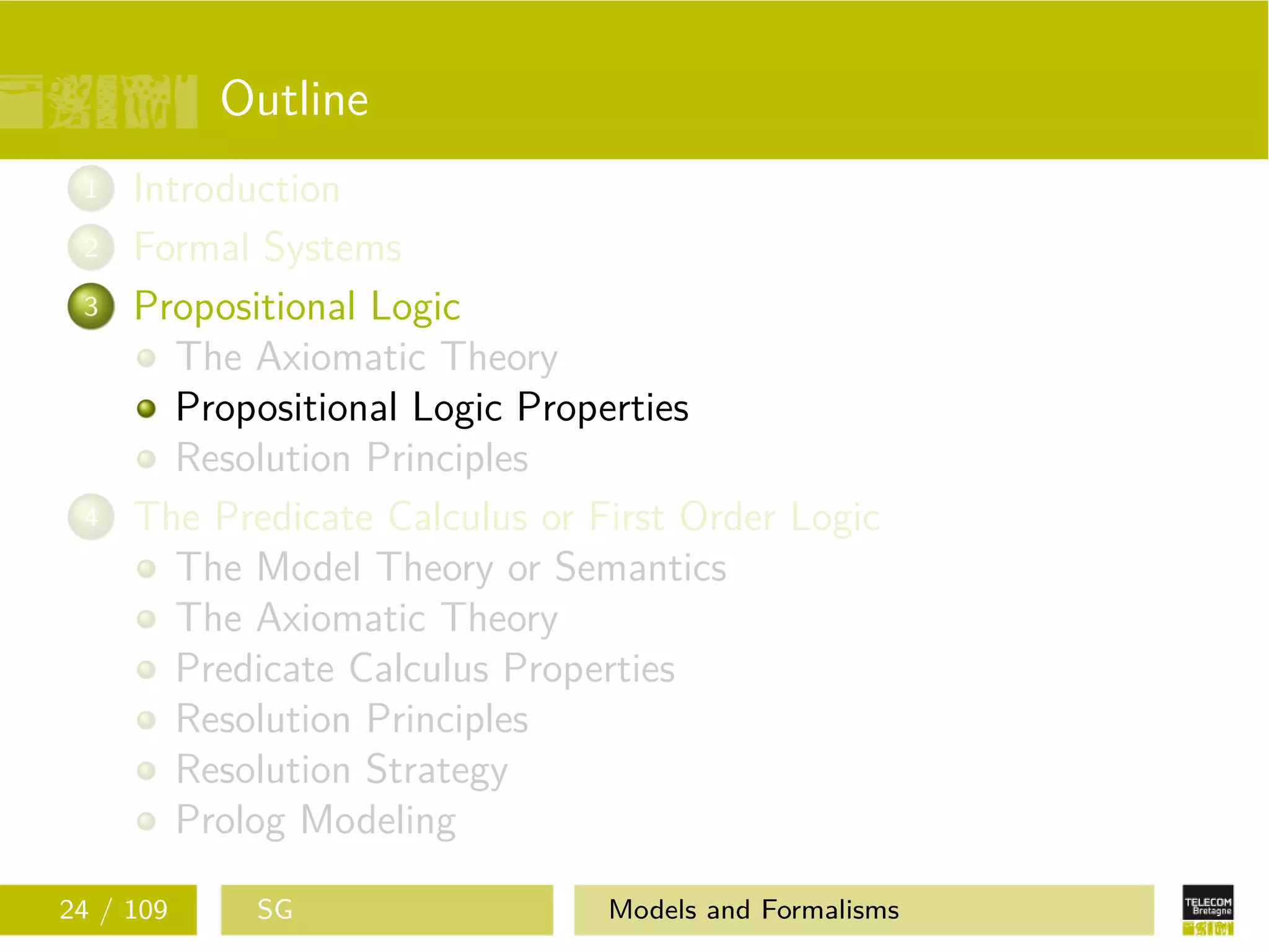 Outline
1 Introduction
2 Formal Systems
3 Propositional Logic
The Axiomatic Theory
Propositional Logic Properties
Resolution Principles
4 The Predicate Calculus or First Order Logic
The Model Theory or Semantics
The Axiomatic Theory
Predicate Calculus Properties
Resolution Principles
Resolution Strategy
Prolog Modeling
24 / 109 SG Models and Formalisms
 