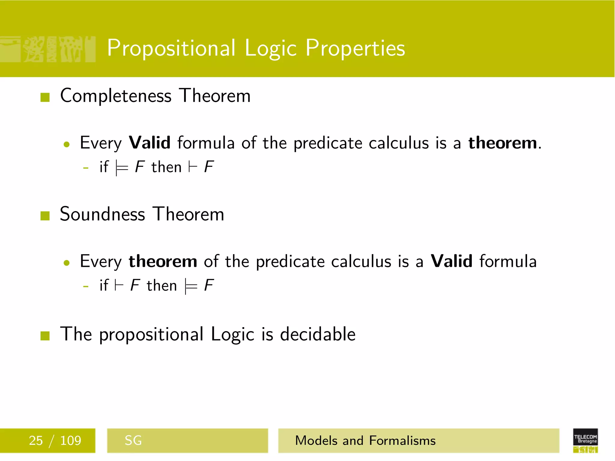 Propositional Logic Properties
Completeness Theorem
Every Valid formula of the predicate calculus is a theorem.
- if |= F then F
Soundness Theorem
Every theorem of the predicate calculus is a Valid formula
- if F then |= F
The propositional Logic is decidable
25 / 109 SG Models and Formalisms
 