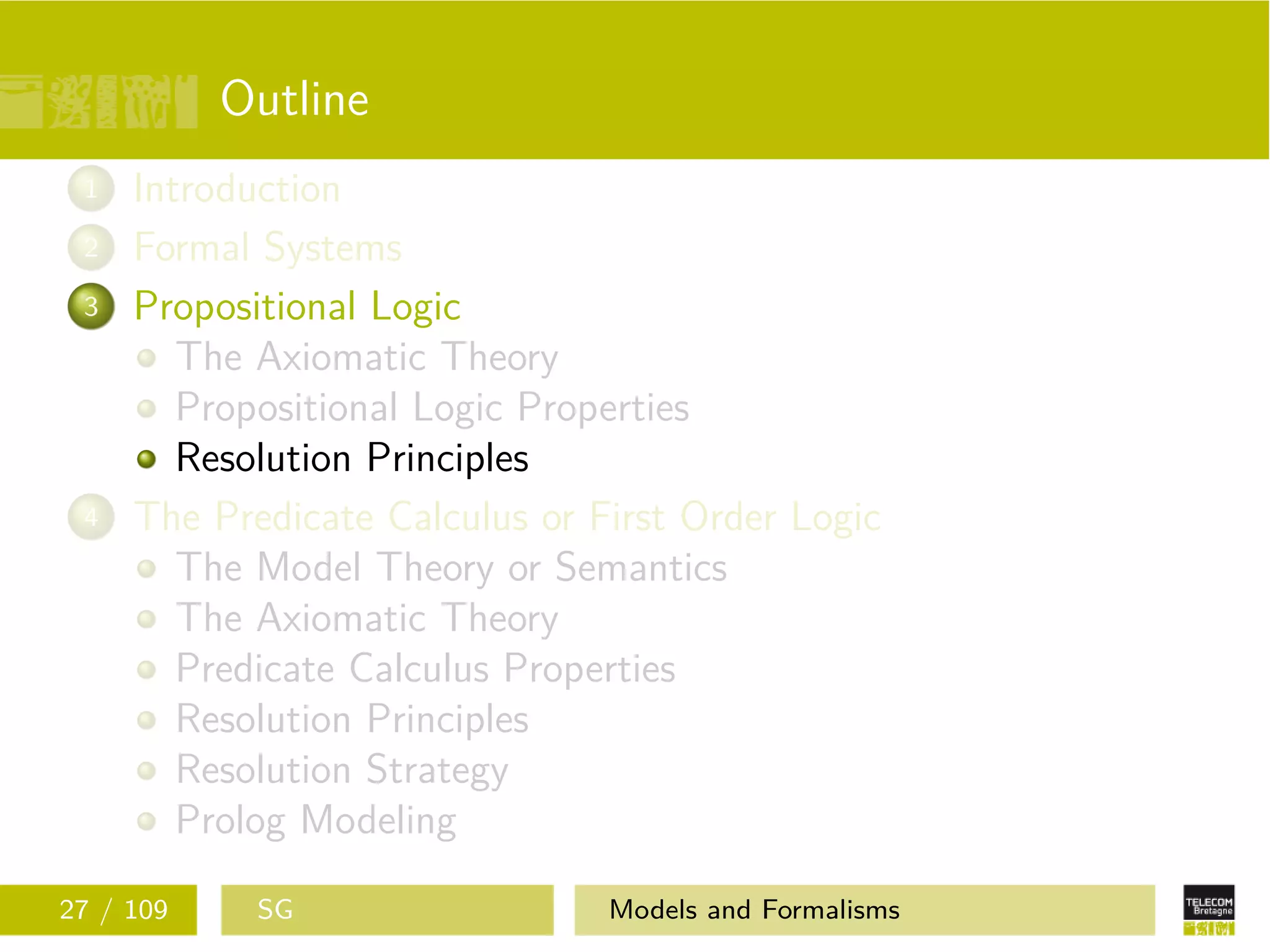 Outline
1 Introduction
2 Formal Systems
3 Propositional Logic
The Axiomatic Theory
Propositional Logic Properties
Resolution Principles
4 The Predicate Calculus or First Order Logic
The Model Theory or Semantics
The Axiomatic Theory
Predicate Calculus Properties
Resolution Principles
Resolution Strategy
Prolog Modeling
27 / 109 SG Models and Formalisms
 