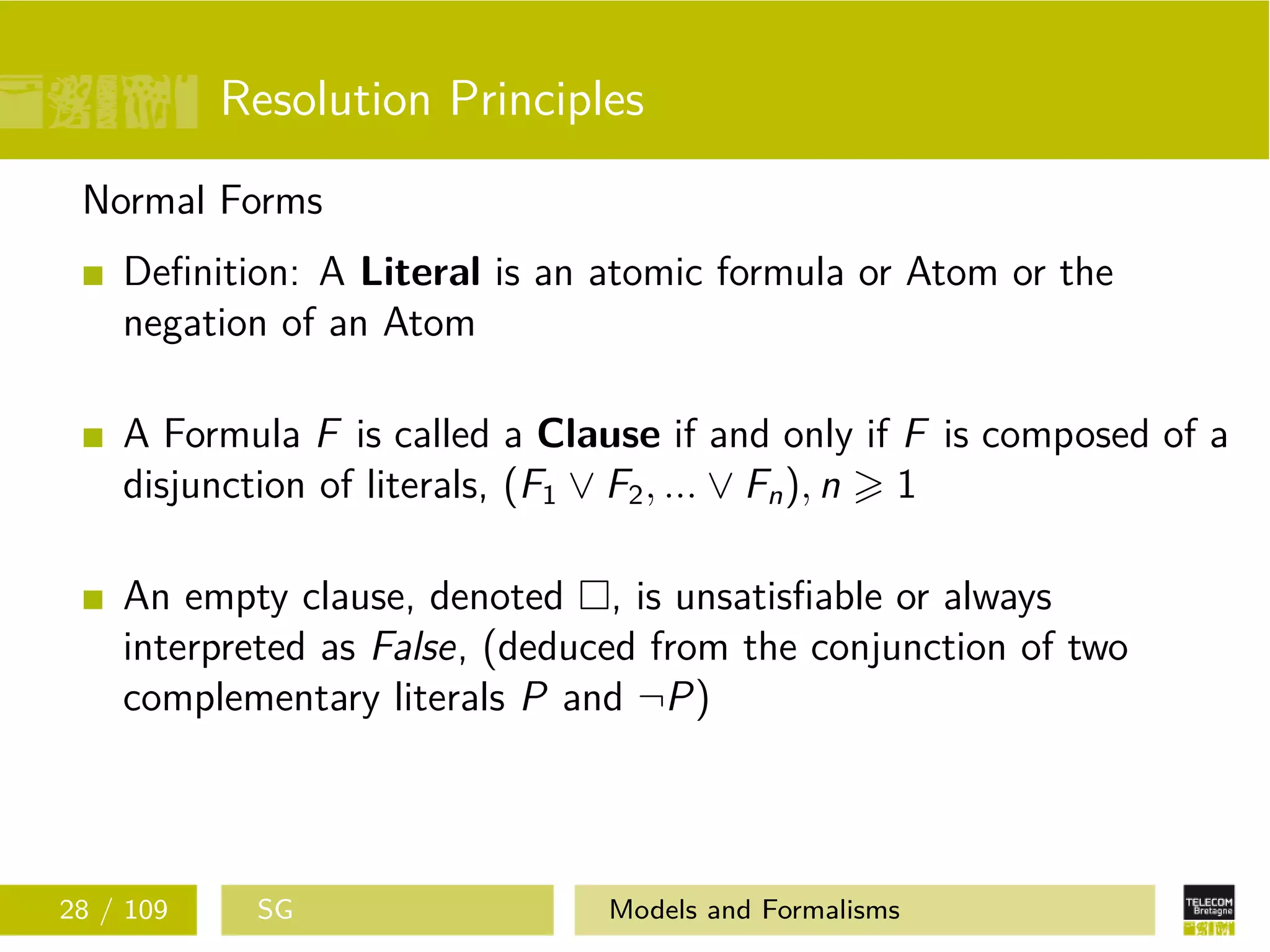 Resolution Principles
Normal Forms
Deﬁnition: A Literal is an atomic formula or Atom or the
negation of an Atom
A Formula F is called a Clause if and only if F is composed of a
disjunction of literals, (F1 ∨ F2, ... ∨ Fn), n 1
An empty clause, denoted , is unsatisﬁable or always
interpreted as False, (deduced from the conjunction of two
complementary literals P and ¬P)
28 / 109 SG Models and Formalisms
 