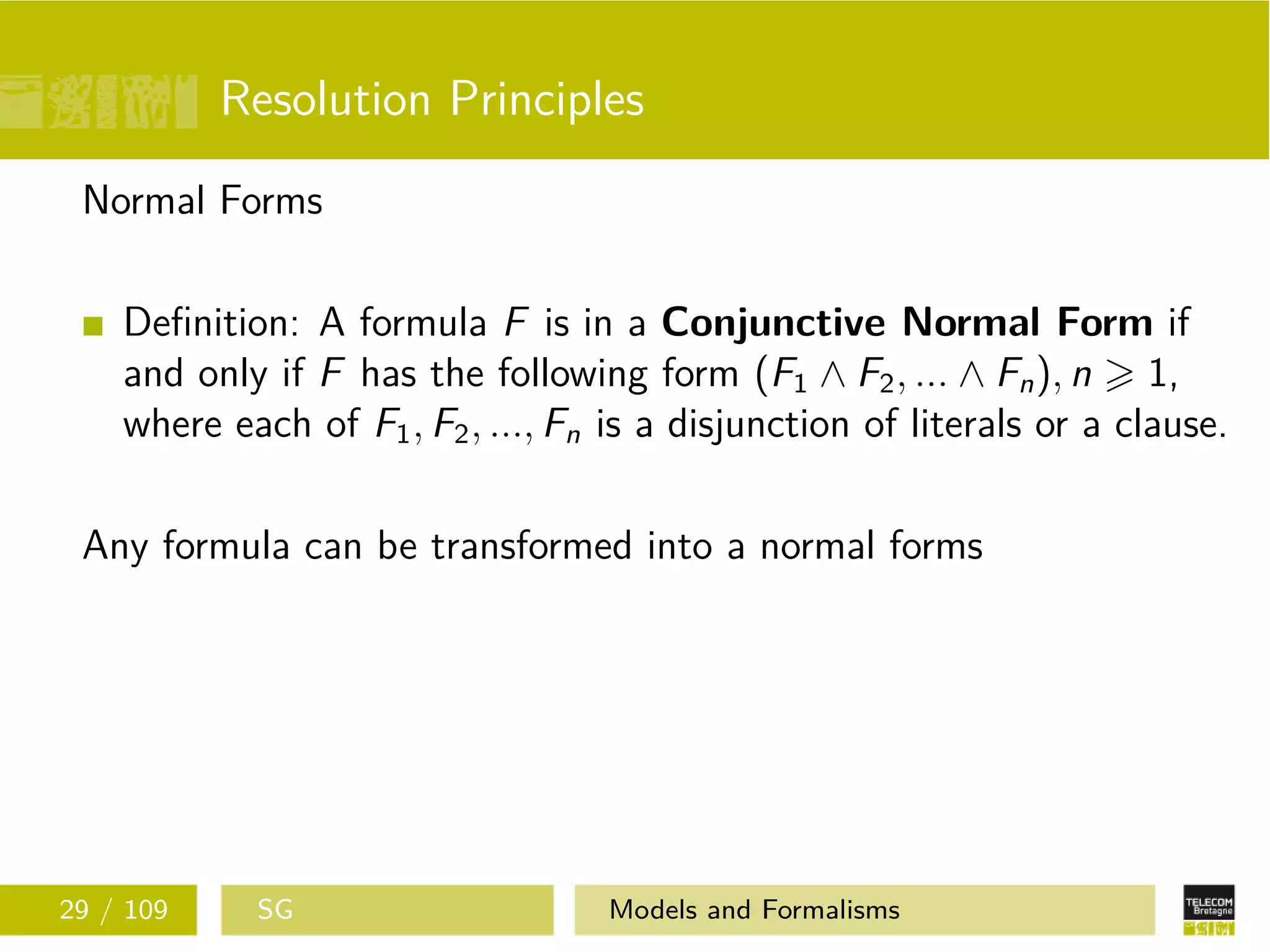 Resolution Principles
Normal Forms
Deﬁnition: A formula F is in a Conjunctive Normal Form if
and only if F has the following form (F1 ∧ F2, ... ∧ Fn), n 1,
where each of F1, F2, ..., Fn is a disjunction of literals or a clause.
Any formula can be transformed into a normal forms
29 / 109 SG Models and Formalisms
 