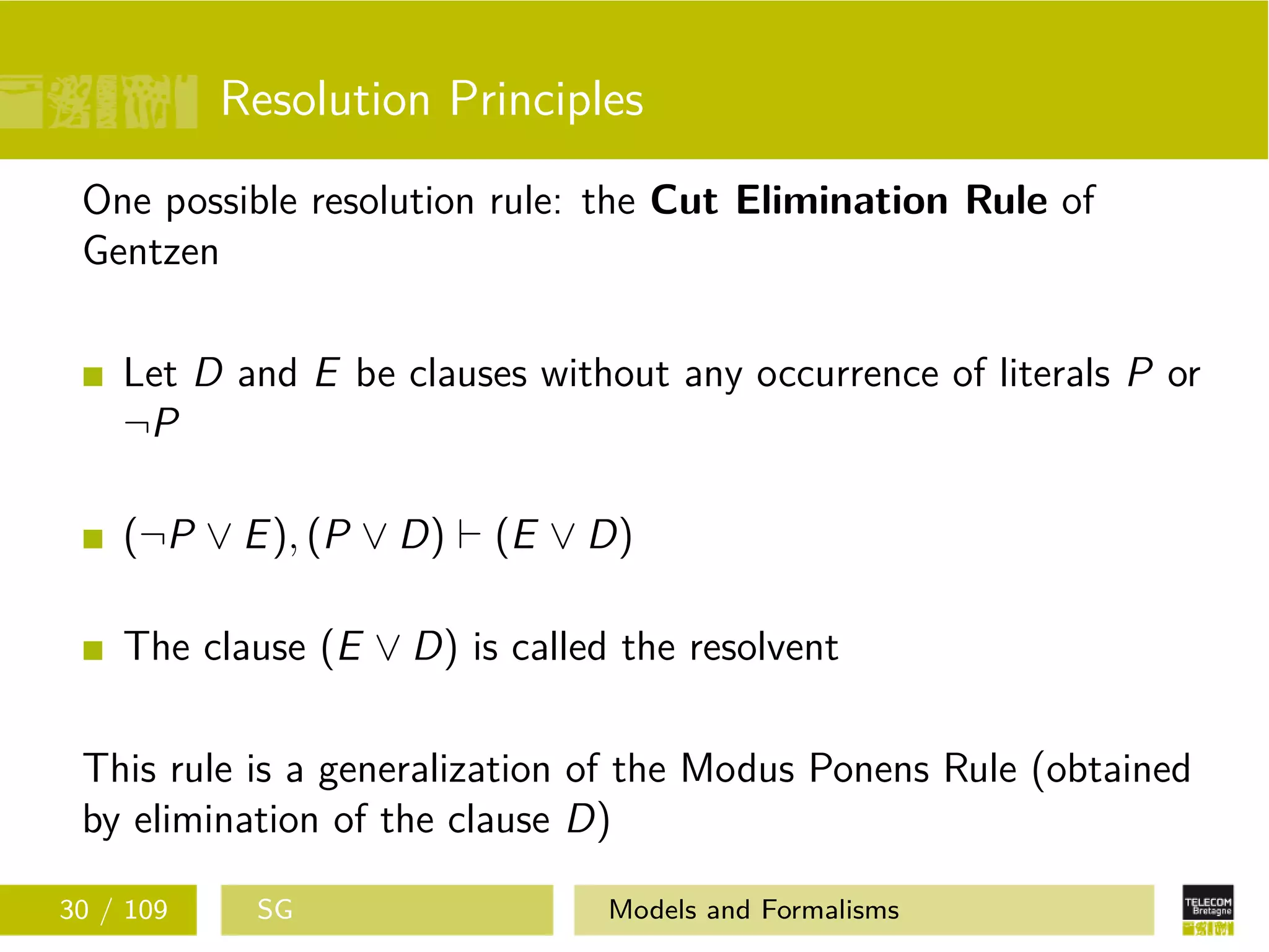Resolution Principles
One possible resolution rule: the Cut Elimination Rule of
Gentzen
Let D and E be clauses without any occurrence of literals P or
¬P
(¬P ∨ E), (P ∨ D) (E ∨ D)
The clause (E ∨ D) is called the resolvent
This rule is a generalization of the Modus Ponens Rule (obtained
by elimination of the clause D)
30 / 109 SG Models and Formalisms
 