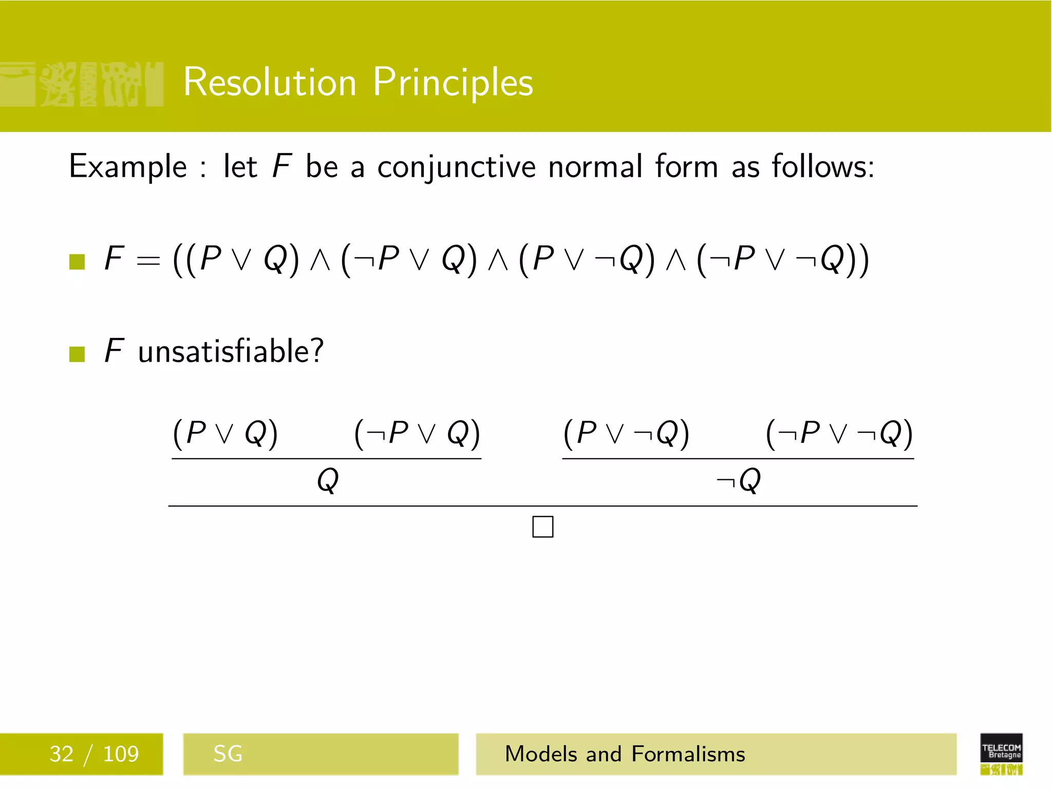 Resolution Principles
Example : let F be a conjunctive normal form as follows:
F = ((P ∨ Q) ∧ (¬P ∨ Q) ∧ (P ∨ ¬Q) ∧ (¬P ∨ ¬Q))
F unsatisﬁable?
(P ∨ Q) (¬P ∨ Q)
Q
(P ∨ ¬Q) (¬P ∨ ¬Q)
¬Q
32 / 109 SG Models and Formalisms
 