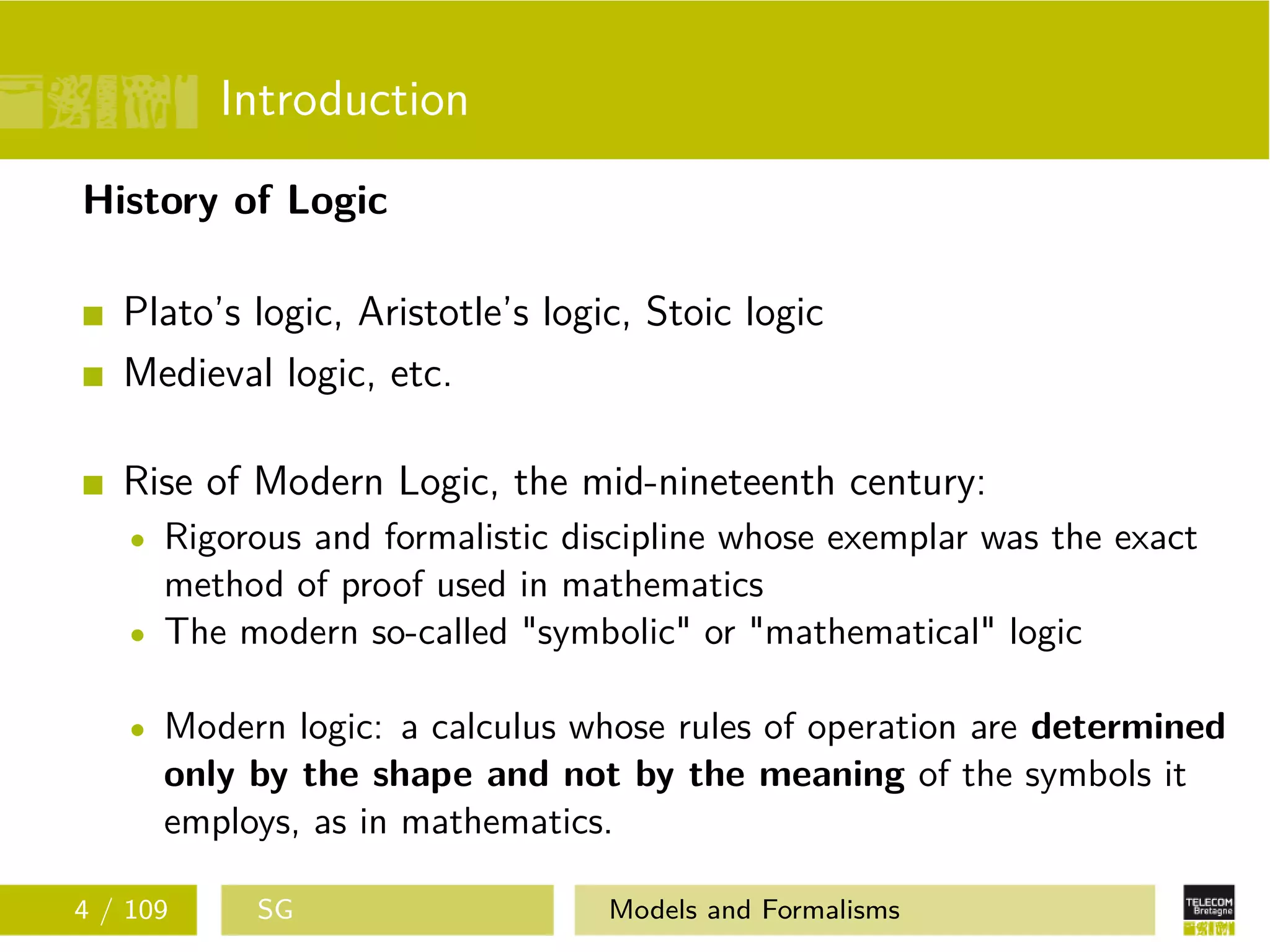 Introduction
History of Logic
Plato’s logic, Aristotle’s logic, Stoic logic
Medieval logic, etc.
Rise of Modern Logic, the mid-nineteenth century:
Rigorous and formalistic discipline whose exemplar was the exact
method of proof used in mathematics
The modern so-called "symbolic" or "mathematical" logic
Modern logic: a calculus whose rules of operation are determined
only by the shape and not by the meaning of the symbols it
employs, as in mathematics.
4 / 109 SG Models and Formalisms
 