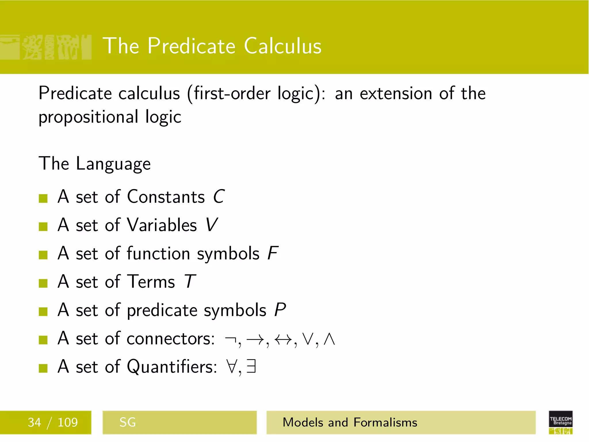 The Predicate Calculus
Predicate calculus (ﬁrst-order logic): an extension of the
propositional logic
The Language
A set of Constants C
A set of Variables V
A set of function symbols F
A set of Terms T
A set of predicate symbols P
A set of connectors: ¬, →, ↔, ∨, ∧
A set of Quantiﬁers: ∀, ∃
34 / 109 SG Models and Formalisms
 