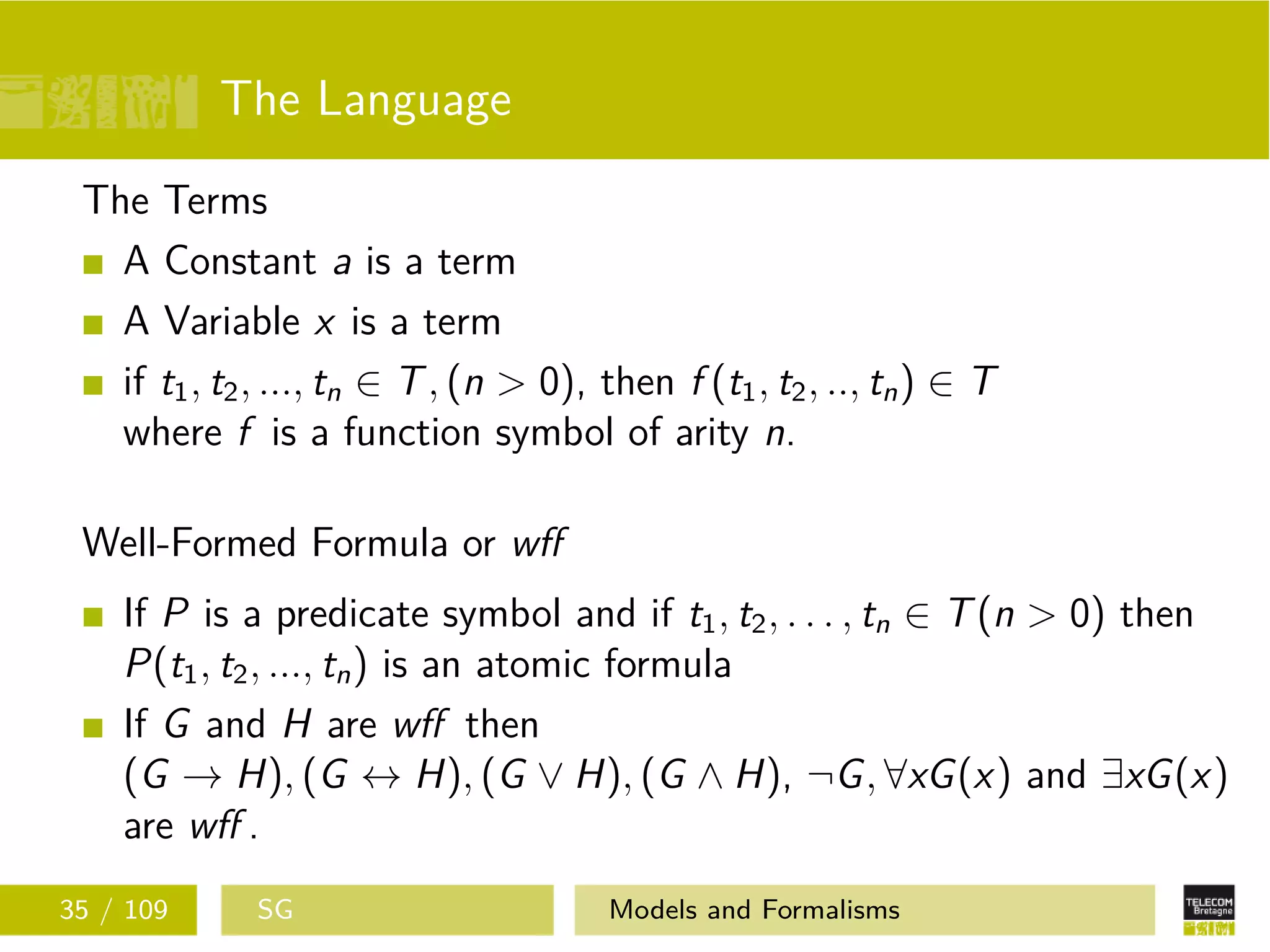 The Language
The Terms
A Constant a is a term
A Variable x is a term
if t1, t2, ..., tn ∈ T, (n > 0), then f (t1, t2, .., tn) ∈ T
where f is a function symbol of arity n.
Well-Formed Formula or wﬀ
If P is a predicate symbol and if t1, t2, . . . , tn ∈ T(n > 0) then
P(t1, t2, ..., tn) is an atomic formula
If G and H are wﬀ then
(G → H), (G ↔ H), (G ∨ H), (G ∧ H), ¬G, ∀xG(x) and ∃xG(x)
are wﬀ .
35 / 109 SG Models and Formalisms
 