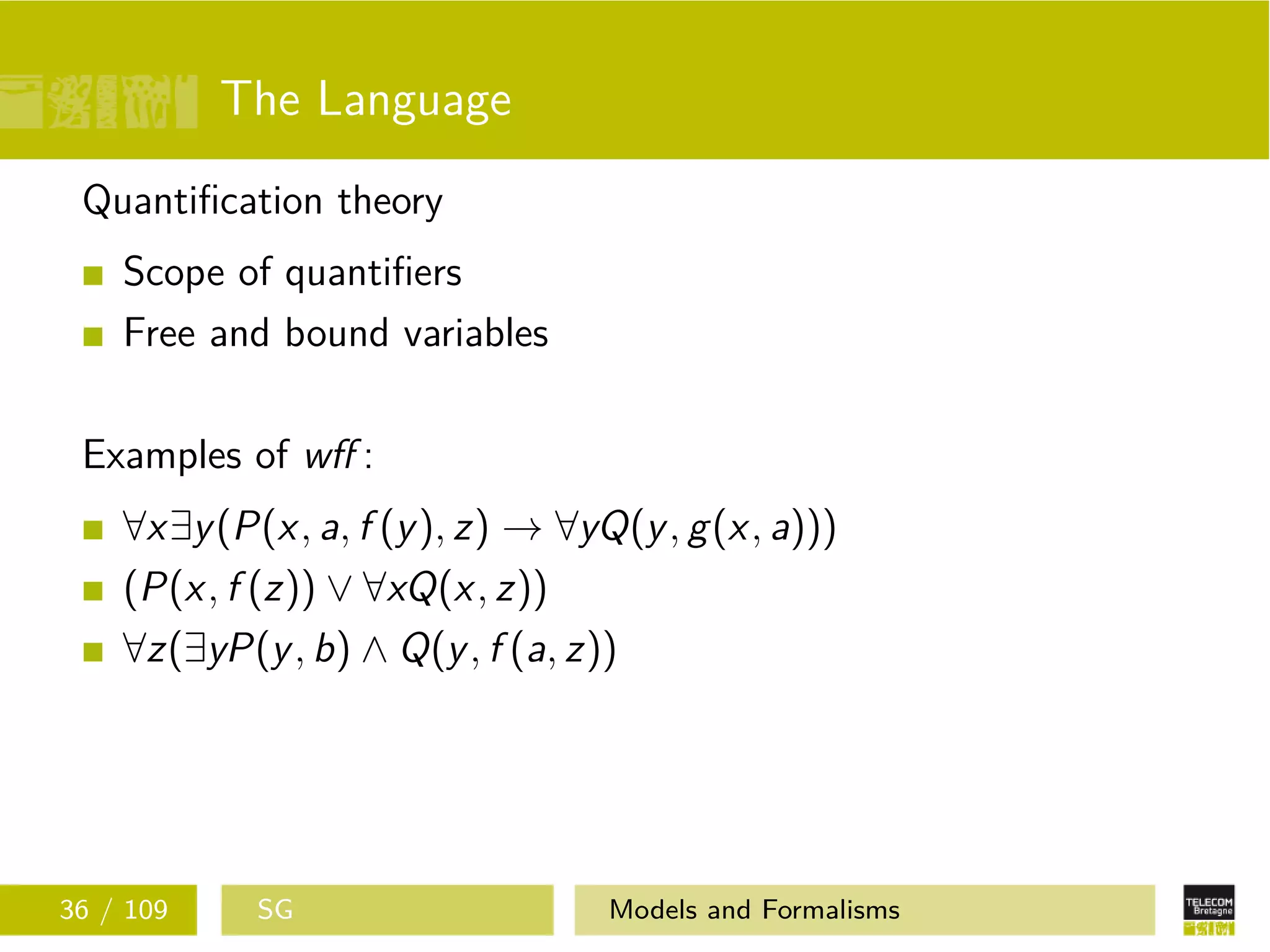 The Language
Quantiﬁcation theory
Scope of quantiﬁers
Free and bound variables
Examples of wﬀ :
∀x∃y(P(x, a, f (y), z) → ∀yQ(y, g(x, a)))
(P(x, f (z)) ∨ ∀xQ(x, z))
∀z(∃yP(y, b) ∧ Q(y, f (a, z))
36 / 109 SG Models and Formalisms
 
