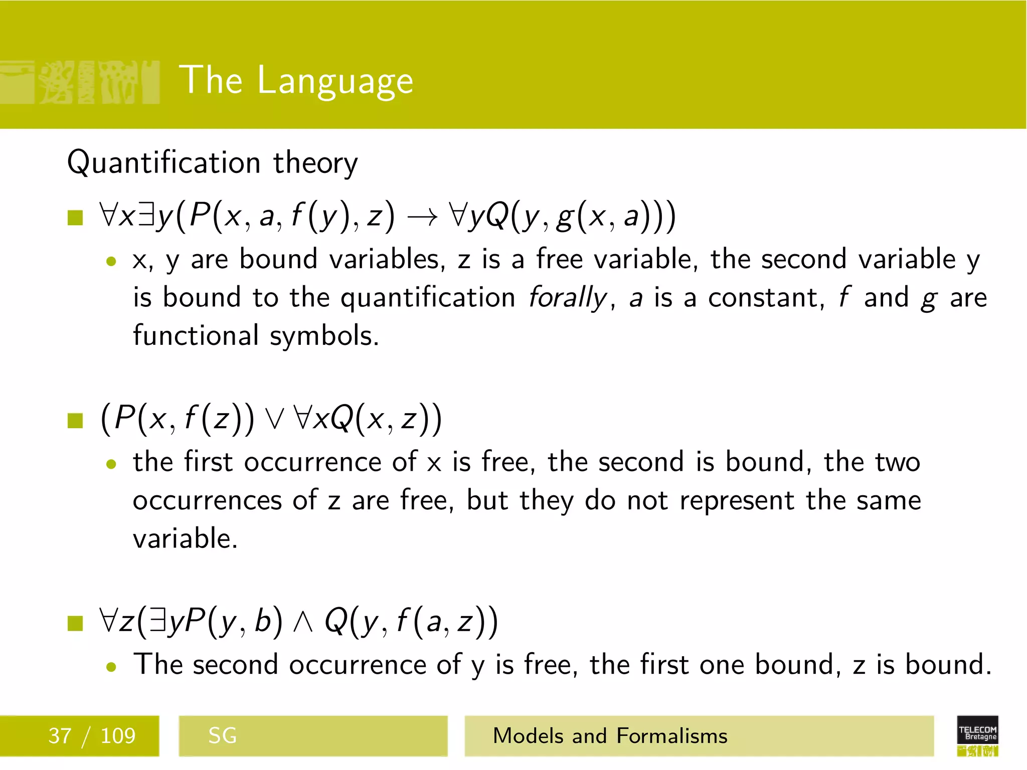 The Language
Quantiﬁcation theory
∀x∃y(P(x, a, f (y), z) → ∀yQ(y, g(x, a)))
x, y are bound variables, z is a free variable, the second variable y
is bound to the quantiﬁcation forally, a is a constant, f and g are
functional symbols.
(P(x, f (z)) ∨ ∀xQ(x, z))
the ﬁrst occurrence of x is free, the second is bound, the two
occurrences of z are free, but they do not represent the same
variable.
∀z(∃yP(y, b) ∧ Q(y, f (a, z))
The second occurrence of y is free, the ﬁrst one bound, z is bound.
37 / 109 SG Models and Formalisms
 