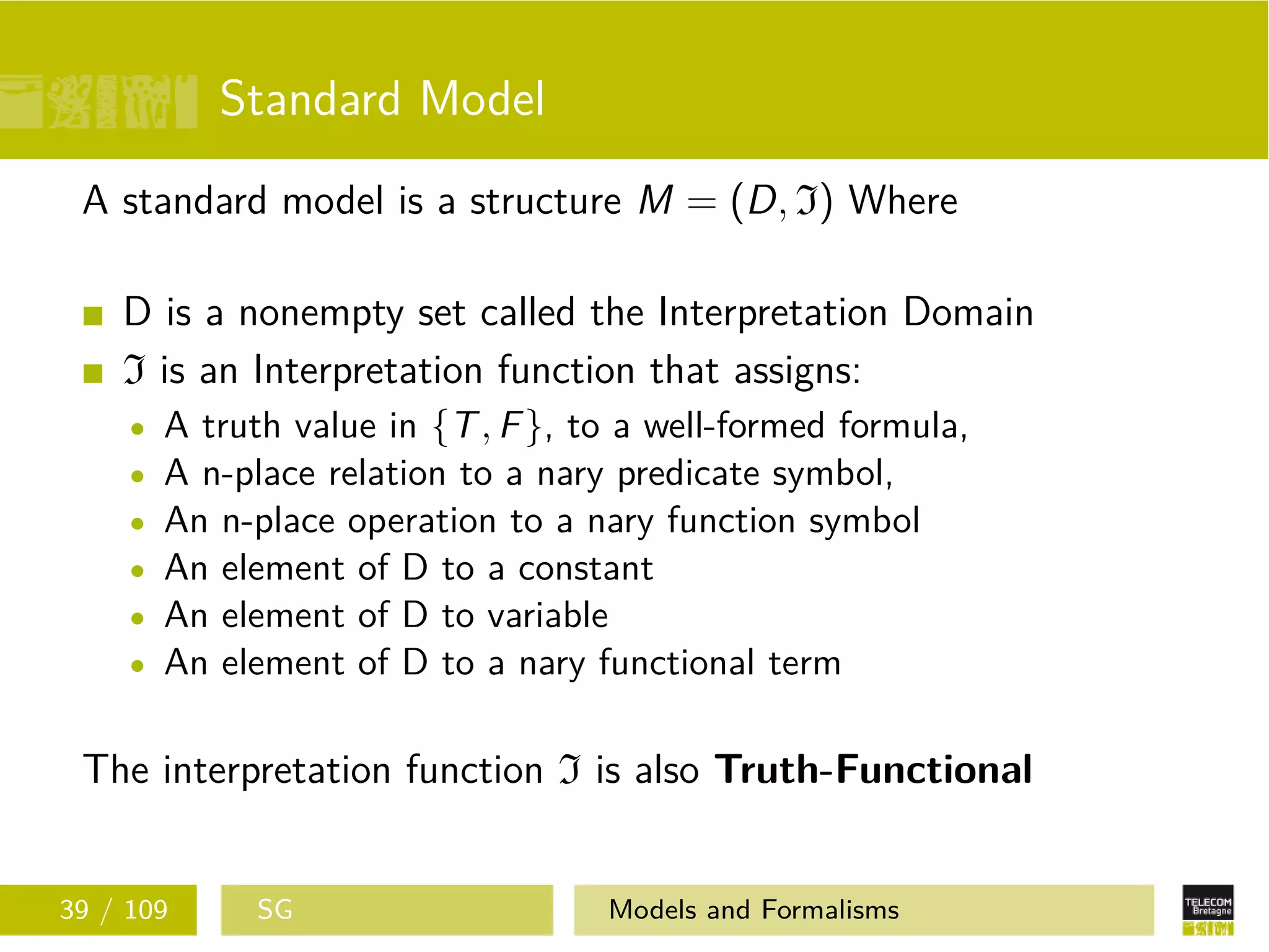 Standard Model
A standard model is a structure M = (D, I) Where
D is a nonempty set called the Interpretation Domain
I is an Interpretation function that assigns:
A truth value in {T, F}, to a well-formed formula,
A n-place relation to a nary predicate symbol,
An n-place operation to a nary function symbol
An element of D to a constant
An element of D to variable
An element of D to a nary functional term
The interpretation function I is also Truth-Functional
39 / 109 SG Models and Formalisms
 