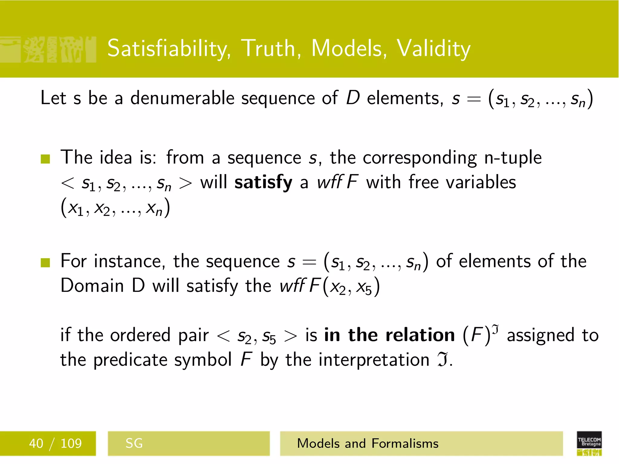 Satisﬁability, Truth, Models, Validity
Let s be a denumerable sequence of D elements, s = (s1, s2, ..., sn)
The idea is: from a sequence s, the corresponding n-tuple
< s1, s2, ..., sn > will satisfy a wﬀ F with free variables
(x1, x2, ..., xn)
For instance, the sequence s = (s1, s2, ..., sn) of elements of the
Domain D will satisfy the wﬀ F(x2, x5)
if the ordered pair < s2, s5 > is in the relation (F)I
assigned to
the predicate symbol F by the interpretation I.
40 / 109 SG Models and Formalisms
 