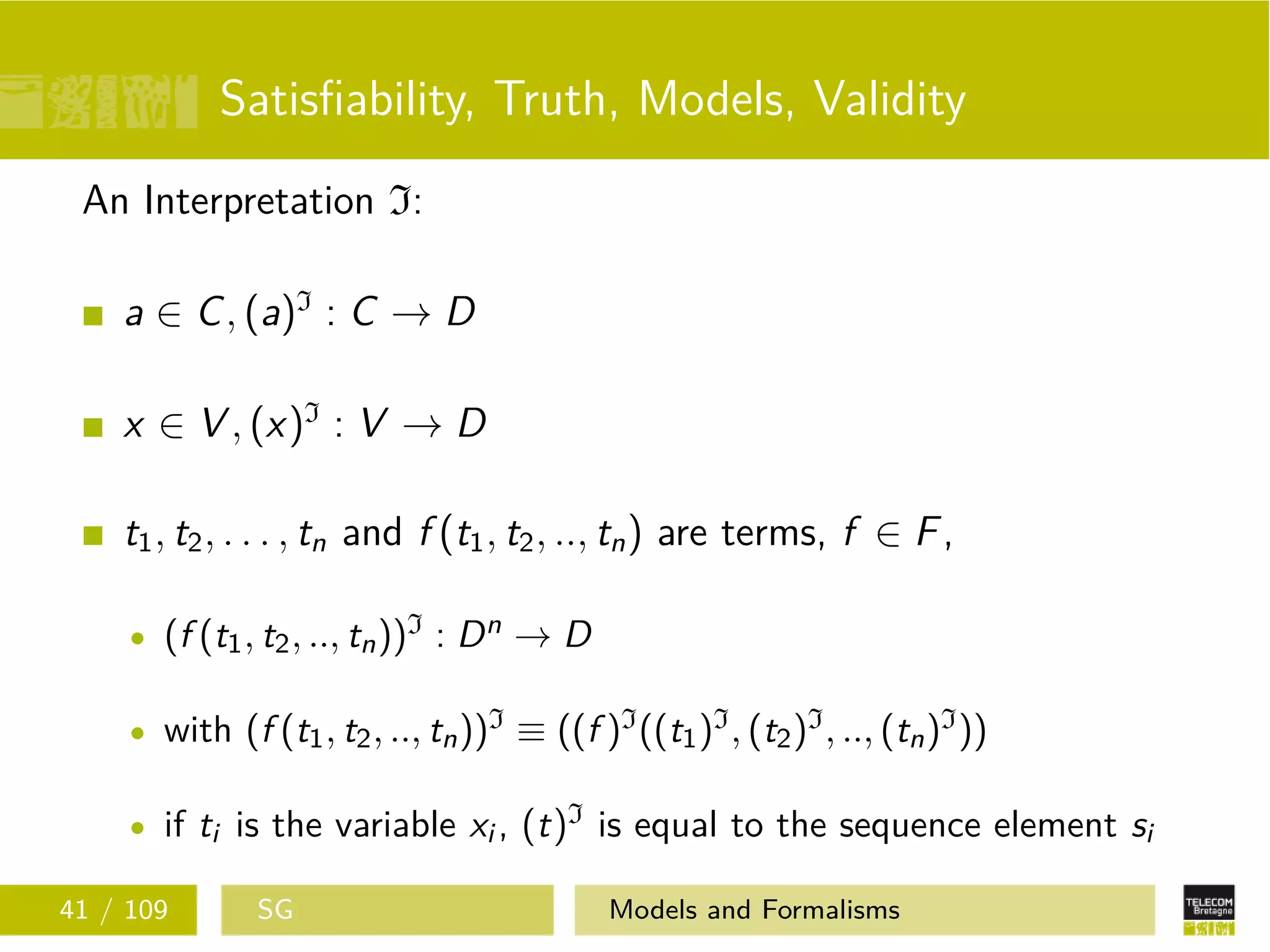 Satisﬁability, Truth, Models, Validity
An Interpretation I:
a ∈ C, (a)I
: C → D
x ∈ V , (x)I
: V → D
t1, t2, . . . , tn and f (t1, t2, .., tn) are terms, f ∈ F,
(f (t1, t2, .., tn))I : Dn → D
with (f (t1, t2, .., tn))I ≡ ((f )I((t1)I, (t2)I, .., (tn)I))
if ti is the variable xi , (t)I is equal to the sequence element si
41 / 109 SG Models and Formalisms
 